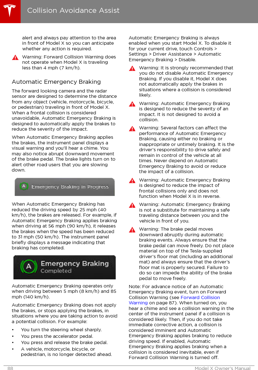 alert and always pay attention to the areain front of Model X so you can anticipatewhether any action is required.Warning: Forward Collision Warning doesnot operate when Model X is travelingless than 4 mph (7 km/h).Automatic Emergency BrakingThe forward looking camera and the radarsensor are designed to determine the distancefrom any object (vehicle, motorcycle, bicycle,or pedestrian) traveling in front of Model X.When a frontal collision is consideredunavoidable, Automatic Emergency Braking isdesigned to automatically apply the brakes toreduce the severity of the impact.When Automatic Emergency Braking appliesthe brakes, the instrument panel displays avisual warning and you&apos;ll hear a chime. Youmay also notice abrupt downward movementof the brake pedal. The brake lights turn on toalert other road users that you are slowingdown.When Automatic Emergency Braking hasreduced the driving speed by 25 mph (40km/h), the brakes are released. For example, ifAutomatic Emergency Braking applies brakingwhen driving at 56 mph (90 km/h), it releasesthe brakes when the speed has been reducedto 31 mph (50 km/h). The instrument panelbrieﬂy displays a message indicating thatbraking has completed.Automatic Emergency Braking operates onlywhen driving between 5 mph (8 km/h) and 85mph (140 km/h).Automatic Emergency Braking does not applythe brakes, or stops applying the brakes, insituations where you are taking action to avoida potential collision. For example:• You turn the steering wheel sharply.• You press the accelerator pedal.• You press and release the brake pedal.• A vehicle, motorcycle, bicycle, orpedestrian, is no longer detected ahead.Automatic Emergency Braking is alwaysenabled when you start Model X. To disable itfor your current drive, touch Controls &gt;Settings &gt; Driver Assistance &gt; AutomaticEmergency Braking &gt; Disable.Warning: It is strongly recommended thatyou do not disable Automatic EmergencyBraking. If you disable it, Model X doesnot automatically apply the brakes insituations where a collision is consideredlikely.Warning: Automatic Emergency Brakingis designed to reduce the severity of animpact. It is not designed to avoid acollision.Warning: Several factors can aect theperformance of Automatic EmergencyBraking, causing either no braking orinappropriate or untimely braking. It is thedriver’s responsibility to drive safely andremain in control of the vehicle at alltimes. Never depend on AutomaticEmergency Braking to avoid or reducethe impact of a collision.Warning: Automatic Emergency Brakingis designed to reduce the impact offrontal collisions only and does notfunction when Model X is in reverse.Warning: Automatic Emergency Brakingis not a substitute for maintaining a safetraveling distance between you and thevehicle in front of you.Warning: The brake pedal movesdownward abruptly during automaticbraking events. Always ensure that thebrake pedal can move freely. Do not placematerial on top of the Tesla-supplieddriver’s ﬂoor mat (including an additionalmat) and always ensure that the driver’sﬂoor mat is properly secured. Failure todo so can impede the ability of the brakepedal to move freely.Note: For advance notice of an AutomaticEmergency Braking event, turn on ForwardCollision Warning (see Forward CollisionWarning on page 87). When turned on, youhear a chime and see a collision warning in thecenter of the instrument panel if a collision isconsidered likely. Then, if you do not takeimmediate corrective action, a collision isconsidered imminent and AutomaticEmergency Braking applies braking to reducedriving speed. If enabled, AutomaticEmergency Braking applies braking when acollision is considered inevitable, even ifForward Collision Warning is turned o.Collision Avoidance Assist88 Model X Owner&apos;s Manual