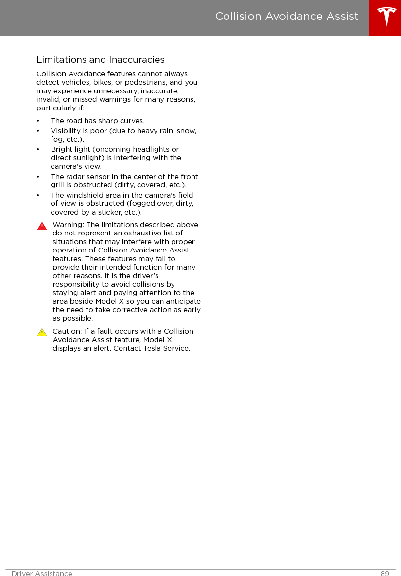 Limitations and InaccuraciesCollision Avoidance features cannot alwaysdetect vehicles, bikes, or pedestrians, and youmay experience unnecessary, inaccurate,invalid, or missed warnings for many reasons,particularly if:• The road has sharp curves.• Visibility is poor (due to heavy rain, snow,fog, etc.).• Bright light (oncoming headlights ordirect sunlight) is interfering with thecamera&apos;s view.• The radar sensor in the center of the frontgrill is obstructed (dirty, covered, etc.).• The windshield area in the camera&apos;s ﬁeldof view is obstructed (fogged over, dirty,covered by a sticker, etc.).Warning: The limitations described abovedo not represent an exhaustive list ofsituations that may interfere with properoperation of Collision Avoidance Assistfeatures. These features may fail toprovide their intended function for manyother reasons. It is the driver’sresponsibility to avoid collisions bystaying alert and paying attention to thearea beside Model X so you can anticipatethe need to take corrective action as earlyas possible.Caution: If a fault occurs with a CollisionAvoidance Assist feature, Model Xdisplays an alert. Contact Tesla Service.Collision Avoidance AssistDriver Assistance 89