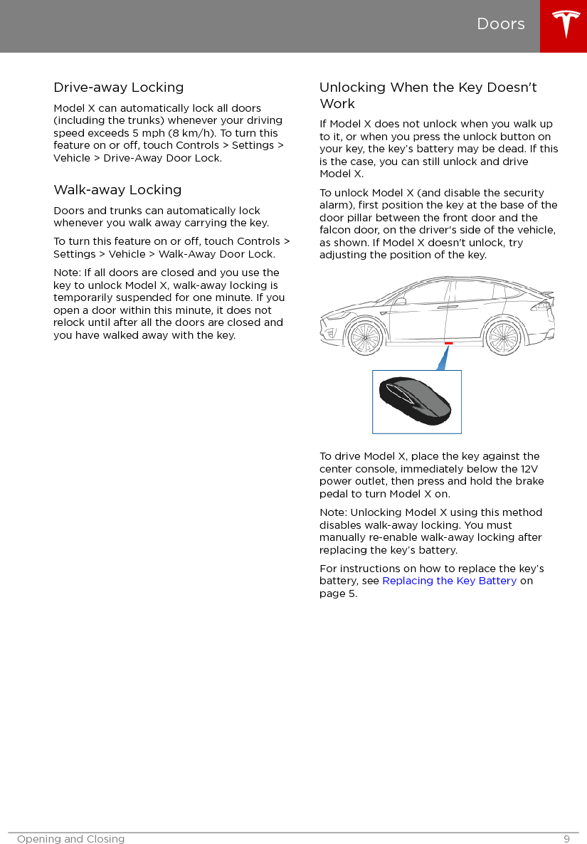 Drive-away LockingModel X can automatically lock all doors(including the trunks) whenever your drivingspeed exceeds 5 mph (8 km/h). To turn thisfeature on or o, touch Controls &gt; Settings &gt;Vehicle &gt; Drive-Away Door Lock.Walk-away LockingDoors and trunks can automatically lockwhenever you walk away carrying the key.To turn this feature on or o, touch Controls &gt;Settings &gt; Vehicle &gt; Walk-Away Door Lock.Note: If all doors are closed and you use thekey to unlock Model X, walk-away locking istemporarily suspended for one minute. If youopen a door within this minute, it does notrelock until after all the doors are closed andyou have walked away with the key.Unlocking When the Key Doesn&apos;tWorkIf Model X does not unlock when you walk upto it, or when you press the unlock button onyour key, the key’s battery may be dead. If thisis the case, you can still unlock and driveModel X.To unlock Model X (and disable the securityalarm), ﬁrst position the key at the base of thedoor pillar between the front door and thefalcon door, on the driver&apos;s side of the vehicle,as shown. If Model X doesn&apos;t unlock, tryadjusting the position of the key.To drive Model X, place the key against thecenter console, immediately below the 12Vpower outlet, then press and hold the brakepedal to turn Model X on.Note: Unlocking Model X using this methoddisables walk-away locking. You mustmanually re-enable walk-away locking afterreplacing the key’s battery.For instructions on how to replace the key’sbattery, see Replacing the Key Battery onpage 5.DoorsOpening and Closing 9