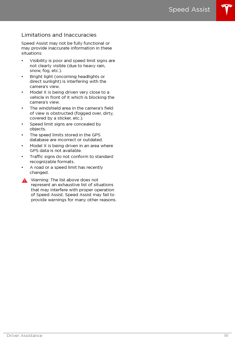 Limitations and InaccuraciesSpeed Assist may not be fully functional ormay provide inaccurate information in thesesituations:• Visibility is poor and speed limit signs arenot clearly visible (due to heavy rain,snow, fog, etc.).• Bright light (oncoming headlights ordirect sunlight) is interfering with thecamera&apos;s view.• Model X is being driven very close to avehicle in front of it which is blocking thecamera&apos;s view.• The windshield area in the camera&apos;s ﬁeldof view is obstructed (fogged over, dirty,covered by a sticker, etc.).• Speed limit signs are concealed byobjects.• The speed limits stored in the GPSdatabase are incorrect or outdated.• Model X is being driven in an area whereGPS data is not available.•Trac signs do not conform to standardrecognizable formats.• A road or a speed limit has recentlychanged.Warning: The list above does notrepresent an exhaustive list of situationsthat may interfere with proper operationof Speed Assist. Speed Assist may fail toprovide warnings for many other reasons.Speed AssistDriver Assistance 91