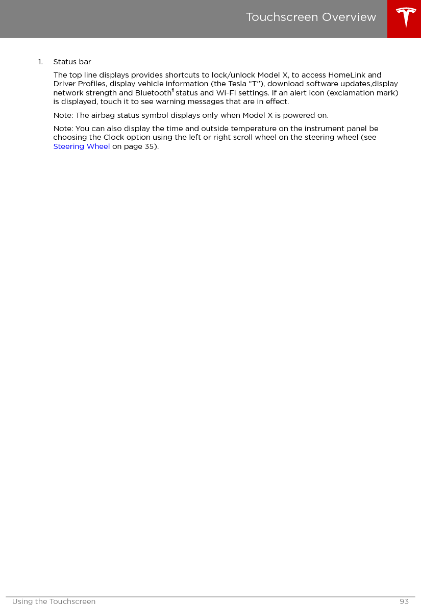 1. Status barThe top line displays provides shortcuts to lock/unlock Model X, to access HomeLink andDriver Proﬁles, display vehicle information (the Tesla “T”), download software updates,displaynetwork strength and Bluetooth® status and Wi-Fi settings. If an alert icon (exclamation mark)is displayed, touch it to see warning messages that are in eect.Note: The airbag status symbol displays only when Model X is powered on.Note: You can also display the time and outside temperature on the instrument panel bechoosing the Clock option using the left or right scroll wheel on the steering wheel (see Steering Wheel on page 35).Touchscreen OverviewUsing the Touchscreen 93