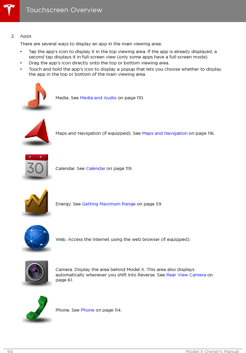 2. AppsThere are several ways to display an app in the main viewing area:• Tap the app’s icon to display it in the top viewing area. If the app is already displayed, asecond tap displays it in full-screen view (only some apps have a full-screen mode).• Drag the app’s icon directly onto the top or bottom viewing area.• Touch and hold the app’s icon to display a popup that lets you choose whether to displaythe app in the top or bottom of the main viewing area.Media. See Media and Audio on page 110.Maps and Navigation (if equipped). See Maps and Navigation on page 116.Calendar. See Calendar on page 119.Energy. See Getting Maximum Range on page 59.Web. Access the Internet using the web browser (if equipped).Camera. Display the area behind Model X. This area also displaysautomatically whenever you shift into Reverse. See Rear View Camera onpage 61.Phone. See Phone on page 114.Touchscreen Overview94 Model X Owner&apos;s Manual