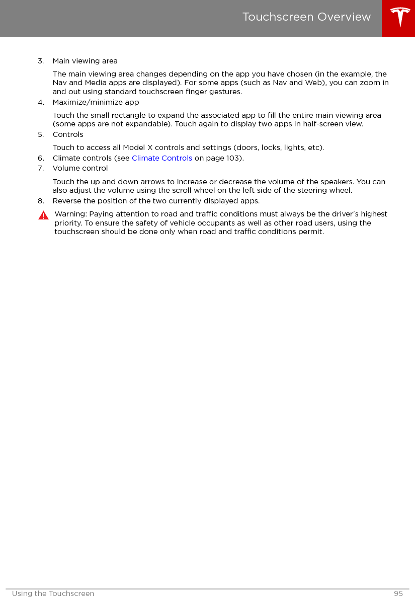 3. Main viewing areaThe main viewing area changes depending on the app you have chosen (in the example, theNav and Media apps are displayed). For some apps (such as Nav and Web), you can zoom inand out using standard touchscreen ﬁnger gestures.4. Maximize/minimize appTouch the small rectangle to expand the associated app to ﬁll the entire main viewing area(some apps are not expandable). Touch again to display two apps in half-screen view.5. ControlsTouch to access all Model X controls and settings (doors, locks, lights, etc).6. Climate controls (see Climate Controls on page 103).7. Volume controlTouch the up and down arrows to increase or decrease the volume of the speakers. You canalso adjust the volume using the scroll wheel on the left side of the steering wheel.8. Reverse the position of the two currently displayed apps.Warning: Paying attention to road and trac conditions must always be the driver&apos;s highestpriority. To ensure the safety of vehicle occupants as well as other road users, using thetouchscreen should be done only when road and trac conditions permit.Touchscreen OverviewUsing the Touchscreen 95