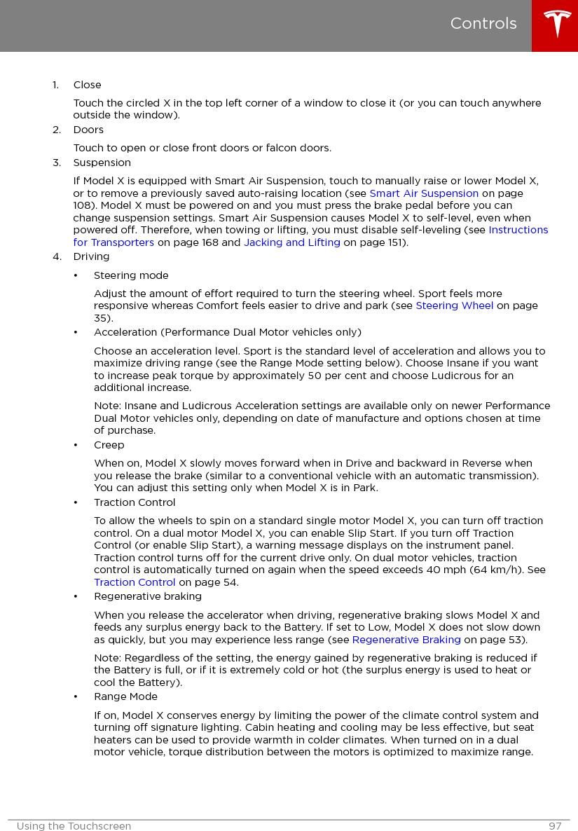 1. CloseTouch the circled X in the top left corner of a window to close it (or you can touch anywhereoutside the window).2. DoorsTouch to open or close front doors or falcon doors.3. SuspensionIf Model X is equipped with Smart Air Suspension, touch to manually raise or lower Model X,or to remove a previously saved auto-raising location (see Smart Air Suspension on page108). Model X must be powered on and you must press the brake pedal before you canchange suspension settings. Smart Air Suspension causes Model X to self-level, even whenpowered o. Therefore, when towing or lifting, you must disable self-leveling (see Instructionsfor Transporters on page 168 and Jacking and Lifting on page 151).4. Driving• Steering modeAdjust the amount of eort required to turn the steering wheel. Sport feels moreresponsive whereas Comfort feels easier to drive and park (see Steering Wheel on page35).• Acceleration (Performance Dual Motor vehicles only)Choose an acceleration level. Sport is the standard level of acceleration and allows you tomaximize driving range (see the Range Mode setting below). Choose Insane if you wantto increase peak torque by approximately 50 per cent and choose Ludicrous for anadditional increase.Note: Insane and Ludicrous Acceleration settings are available only on newer PerformanceDual Motor vehicles only, depending on date of manufacture and options chosen at timeof purchase.• CreepWhen on, Model X slowly moves forward when in Drive and backward in Reverse whenyou release the brake (similar to a conventional vehicle with an automatic transmission).You can adjust this setting only when Model X is in Park.• Traction ControlTo allow the wheels to spin on a standard single motor Model X, you can turn o tractioncontrol. On a dual motor Model X, you can enable Slip Start. If you turn o TractionControl (or enable Slip Start), a warning message displays on the instrument panel.Traction control turns o for the current drive only. On dual motor vehicles, tractioncontrol is automatically turned on again when the speed exceeds 40 mph (64 km/h). See Traction Control on page 54.• Regenerative brakingWhen you release the accelerator when driving, regenerative braking slows Model X andfeeds any surplus energy back to the Battery. If set to Low, Model X does not slow downas quickly, but you may experience less range (see Regenerative Braking on page 53).Note: Regardless of the setting, the energy gained by regenerative braking is reduced ifthe Battery is full, or if it is extremely cold or hot (the surplus energy is used to heat orcool the Battery).• Range ModeIf on, Model X conserves energy by limiting the power of the climate control system andturning o signature lighting. Cabin heating and cooling may be less eective, but seatheaters can be used to provide warmth in colder climates. When turned on in a dualmotor vehicle, torque distribution between the motors is optimized to maximize range.ControlsUsing the Touchscreen 97
