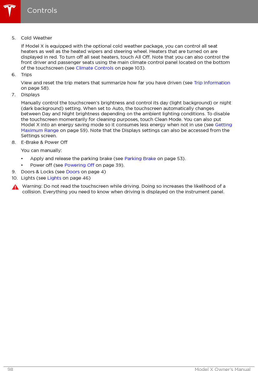 5. Cold WeatherIf Model X is equipped with the optional cold weather package, you can control all seatheaters as well as the heated wipers and steering wheel. Heaters that are turned on aredisplayed in red. To turn o all seat heaters, touch All O. Note that you can also control thefront driver and passenger seats using the main climate control panel located on the bottomof the touchscreen (see Climate Controls on page 103).6. TripsView and reset the trip meters that summarize how far you have driven (see Trip Informationon page 58).7. DisplaysManually control the touchscreen’s brightness and control its day (light background) or night(dark background) setting. When set to Auto, the touchscreen automatically changesbetween Day and Night brightness depending on the ambient lighting conditions. To disablethe touchscreen momentarily for cleaning purposes, touch Clean Mode. You can also putModel X into an energy saving mode so it consumes less energy when not in use (see GettingMaximum Range on page 59). Note that the Displays settings can also be accessed from theSettings screen.8. E-Brake &amp; Power OYou can manually:• Apply and release the parking brake (see Parking Brake on page 53).• Power o (see Powering O on page 39).9. Doors &amp; Locks (see Doors on page 4)10. Lights (see Lights on page 46)Warning: Do not read the touchscreen while driving. Doing so increases the likelihood of acollision. Everything you need to know when driving is displayed on the instrument panel.Controls98 Model X Owner&apos;s Manual