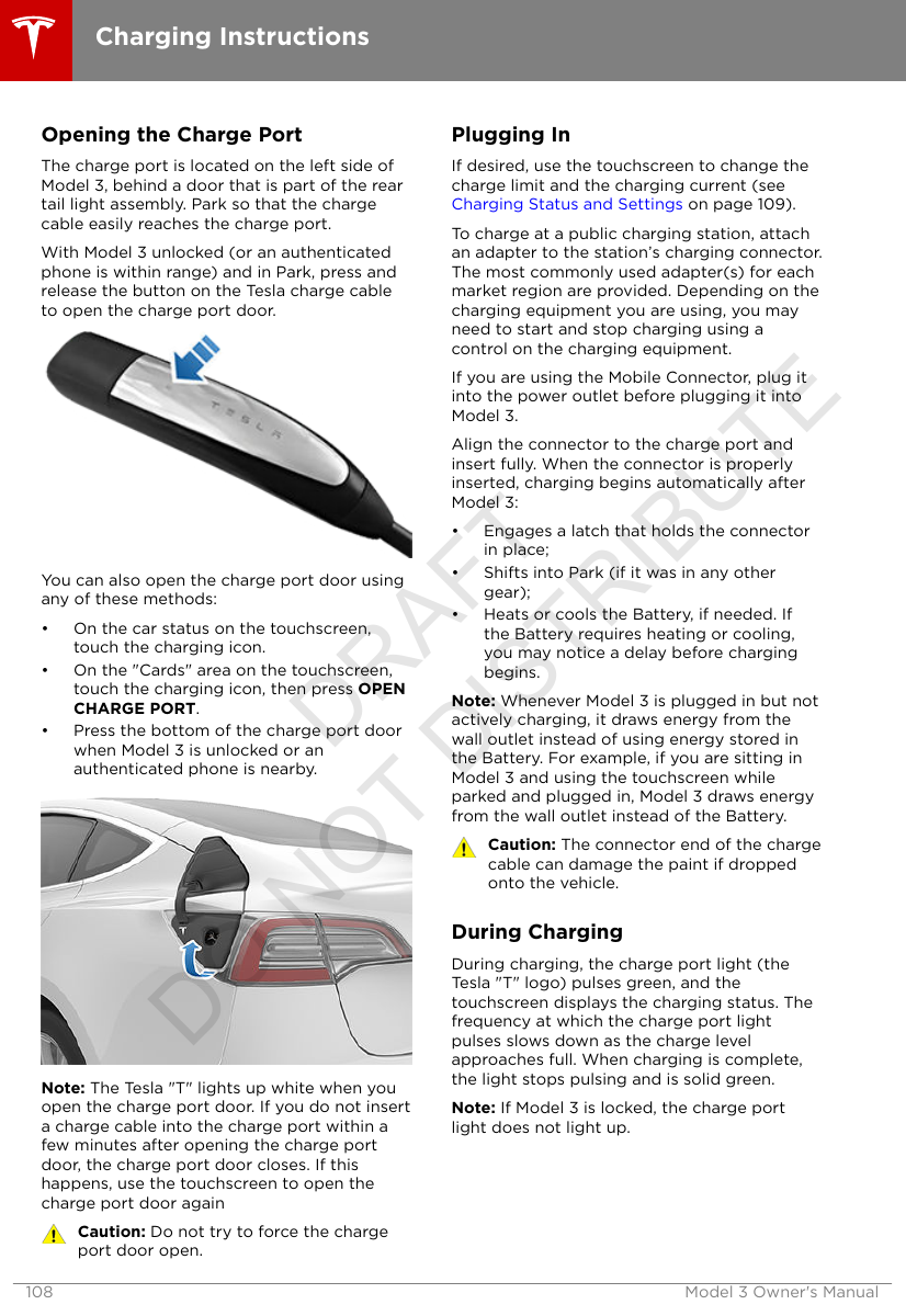 Opening the Charge PortThe charge port is located on the left side ofModel 3, behind a door that is part of the reartail light assembly. Park so that the chargecable easily reaches the charge port.With Model 3 unlocked (or an authenticatedphone is within range) and in Park, press andrelease the button on the Tesla charge cableto open the charge port door.You can also open the charge port door usingany of these methods:• On the car status on the touchscreen,touch the charging icon.• On the &quot;Cards&quot; area on the touchscreen,touch the charging icon, then press OPENCHARGE PORT.• Press the bottom of the charge port doorwhen Model 3 is unlocked or anauthenticated phone is nearby.Note: The Tesla &quot;T&quot; lights up white when youopen the charge port door. If you do not inserta charge cable into the charge port within afew minutes after opening the charge portdoor, the charge port door closes. If thishappens, use the touchscreen to open thecharge port door againCaution: Do not try to force the chargeport door open.Plugging InIf desired, use the touchscreen to change thecharge limit and the charging current (see Charging Status and Settings on page 109).To charge at a public charging station, attachan adapter to the station’s charging connector.The most commonly used adapter(s) for eachmarket region are provided. Depending on thecharging equipment you are using, you mayneed to start and stop charging using acontrol on the charging equipment.If you are using the Mobile Connector, plug itinto the power outlet before plugging it intoModel 3.Align the connector to the charge port andinsert fully. When the connector is properlyinserted, charging begins automatically afterModel 3:• Engages a latch that holds the connectorin place;• Shifts into Park (if it was in any othergear);• Heats or cools the Battery, if needed. Ifthe Battery requires heating or cooling,you may notice a delay before chargingbegins.Note: Whenever Model 3 is plugged in but notactively charging, it draws energy from thewall outlet instead of using energy stored inthe Battery. For example, if you are sitting inModel 3 and using the touchscreen whileparked and plugged in, Model 3 draws energyfrom the wall outlet instead of the Battery.Caution: The connector end of the chargecable can damage the paint if droppedonto the vehicle.During ChargingDuring charging, the charge port light (theTesla &quot;T&quot; logo) pulses green, and thetouchscreen displays the charging status. Thefrequency at which the charge port lightpulses slows down as the charge levelapproaches full. When charging is complete,the light stops pulsing and is solid green.Note: If Model 3 is locked, the charge portlight does not light up.Charging Instructions108 Model 3 Owner&apos;s ManualDRAFT DO NOT DISTRIBUTE
