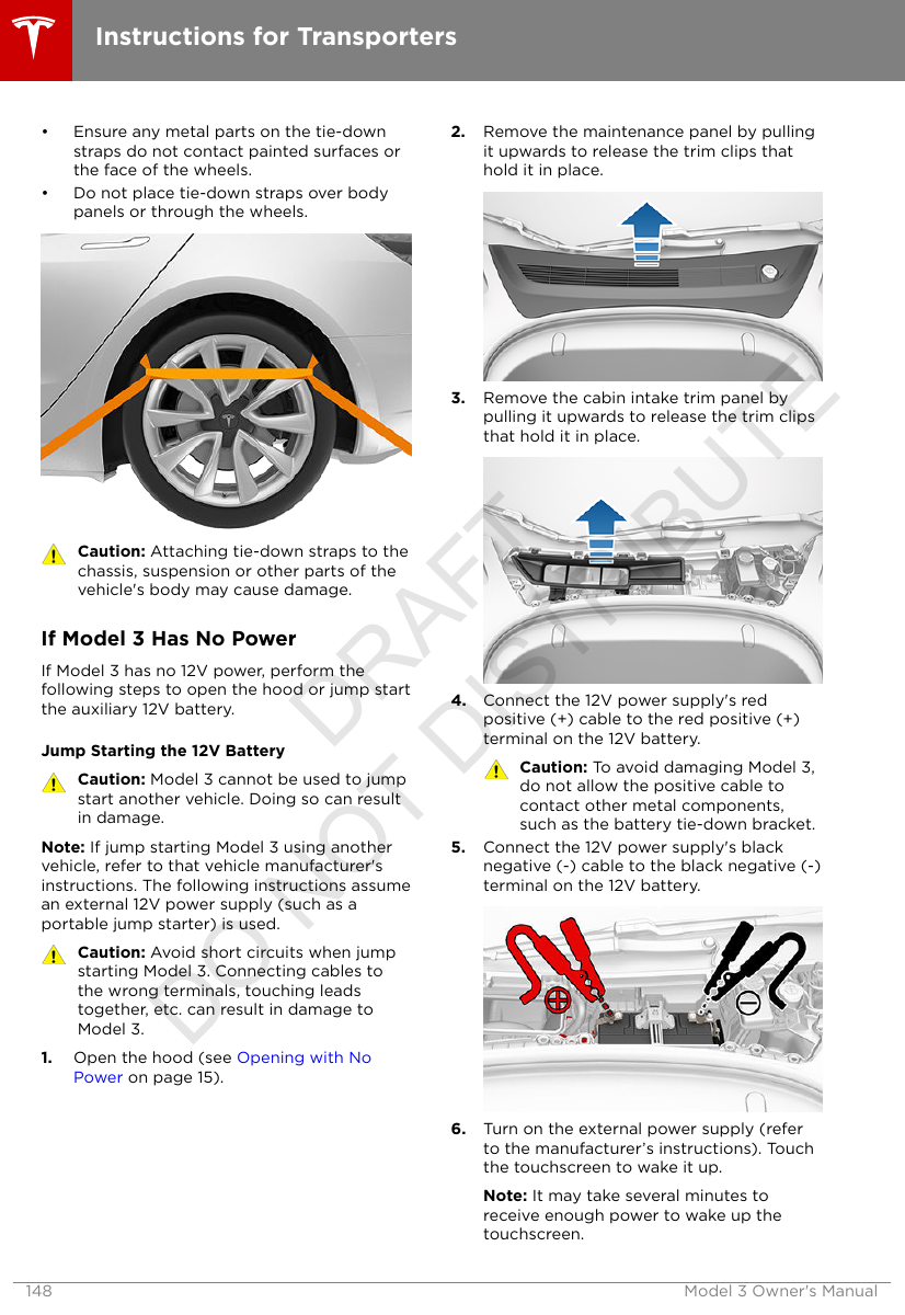 • Ensure any metal parts on the tie-downstraps do not contact painted surfaces orthe face of the wheels.• Do not place tie-down straps over bodypanels or through the wheels.Caution: Attaching tie-down straps to thechassis, suspension or other parts of thevehicle&apos;s body may cause damage.If Model 3 Has No PowerIf Model 3 has no 12V power, perform thefollowing steps to open the hood or jump startthe auxiliary 12V battery.Jump Starting the 12V BatteryCaution: Model 3 cannot be used to jumpstart another vehicle. Doing so can resultin damage.Note: If jump starting Model 3 using anothervehicle, refer to that vehicle manufacturer&apos;sinstructions. The following instructions assumean external 12V power supply (such as aportable jump starter) is used.Caution: Avoid short circuits when jumpstarting Model 3. Connecting cables tothe wrong terminals, touching leadstogether, etc. can result in damage toModel 3.1. Open the hood (see Opening with NoPower on page 15).2. Remove the maintenance panel by pullingit upwards to release the trim clips thathold it in place.3. Remove the cabin intake trim panel bypulling it upwards to release the trim clipsthat hold it in place.4. Connect the 12V power supply&apos;s redpositive (+) cable to the red positive (+)terminal on the 12V battery.Caution: To avoid damaging Model 3,do not allow the positive cable tocontact other metal components,such as the battery tie-down bracket.5. Connect the 12V power supply&apos;s blacknegative (-) cable to the black negative (-)terminal on the 12V battery.6. Turn on the external power supply (referto the manufacturer’s instructions). Touchthe touchscreen to wake it up.Note: It may take several minutes toreceive enough power to wake up thetouchscreen.Instructions for Transporters148 Model 3 Owner&apos;s ManualDRAFT DO NOT DISTRIBUTE
