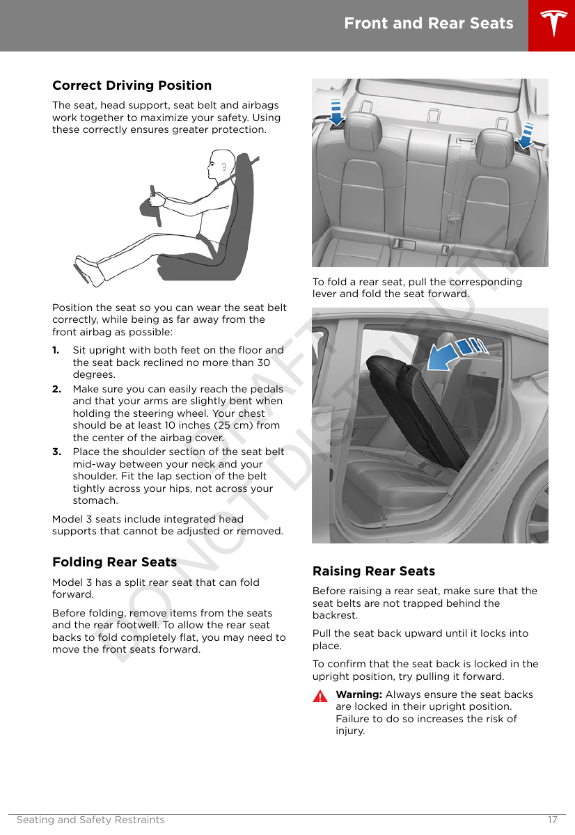 Correct Driving PositionThe seat, head support, seat belt and airbagswork together to maximize your safety. Usingthese correctly ensures greater protection.Position the seat so you can wear the seat beltcorrectly, while being as far away from thefront airbag as possible:1. Sit upright with both feet on the ﬂoor andthe seat back reclined no more than 30degrees.2. Make sure you can easily reach the pedalsand that your arms are slightly bent whenholding the steering wheel. Your chestshould be at least 10 inches (25 cm) fromthe center of the airbag cover.3. Place the shoulder section of the seat beltmid-way between your neck and yourshoulder. Fit the lap section of the belttightly across your hips, not across yourstomach.Model 3 seats include integrated headsupports that cannot be adjusted or removed.Folding Rear SeatsModel 3 has a split rear seat that can foldforward.Before folding, remove items from the seatsand the rear footwell. To allow the rear seatbacks to fold completely ﬂat, you may need tomove the front seats forward.To fold a rear seat, pull the correspondinglever and fold the seat forward.Raising Rear SeatsBefore raising a rear seat, make sure that theseat belts are not trapped behind thebackrest.Pull the seat back upward until it locks intoplace.To conﬁrm that the seat back is locked in theupright position, try pulling it forward.Warning: Always ensure the seat backsare locked in their upright position.Failure to do so increases the risk ofinjury.Front and Rear SeatsSeating and Safety Restraints 17DRAFT DO NOT DISTRIBUTE
