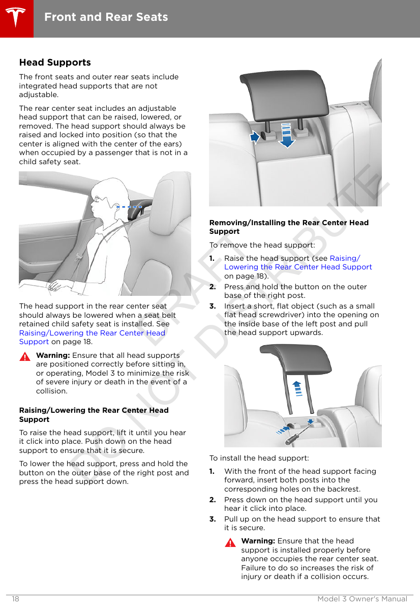 Head SupportsThe front seats and outer rear seats includeintegrated head supports that are notadjustable.The rear center seat includes an adjustablehead support that can be raised, lowered, orremoved. The head support should always beraised and locked into position (so that thecenter is aligned with the center of the ears)when occupied by a passenger that is not in achild safety seat.The head support in the rear center seatshould always be lowered when a seat beltretained child safety seat is installed. See Raising/Lowering the Rear Center HeadSupport on page 18.Warning: Ensure that all head supportsare positioned correctly before sitting in,or operating, Model 3 to minimize the riskof severe injury or death in the event of acollision.Raising/Lowering the Rear Center HeadSupportTo raise the head support, lift it until you hearit click into place. Push down on the headsupport to ensure that it is secure.To lower the head support, press and hold thebutton on the outer base of the right post andpress the head support down.Removing/Installing the Rear Center HeadSupportTo remove the head support:1. Raise the head support (see Raising/Lowering the Rear Center Head Supporton page 18).2. Press and hold the button on the outerbase of the right post.3. Insert a short, ﬂat object (such as a smallﬂat head screwdriver) into the opening onthe inside base of the left post and pullthe head support upwards.To install the head support:1. With the front of the head support facingforward, insert both posts into thecorresponding holes on the backrest.2. Press down on the head support until youhear it click into place.3. Pull up on the head support to ensure thatit is secure.Warning: Ensure that the headsupport is installed properly beforeanyone occupies the rear center seat.Failure to do so increases the risk ofinjury or death if a collision occurs.Front and Rear Seats18 Model 3 Owner&apos;s ManualDRAFT DO NOT DISTRIBUTE