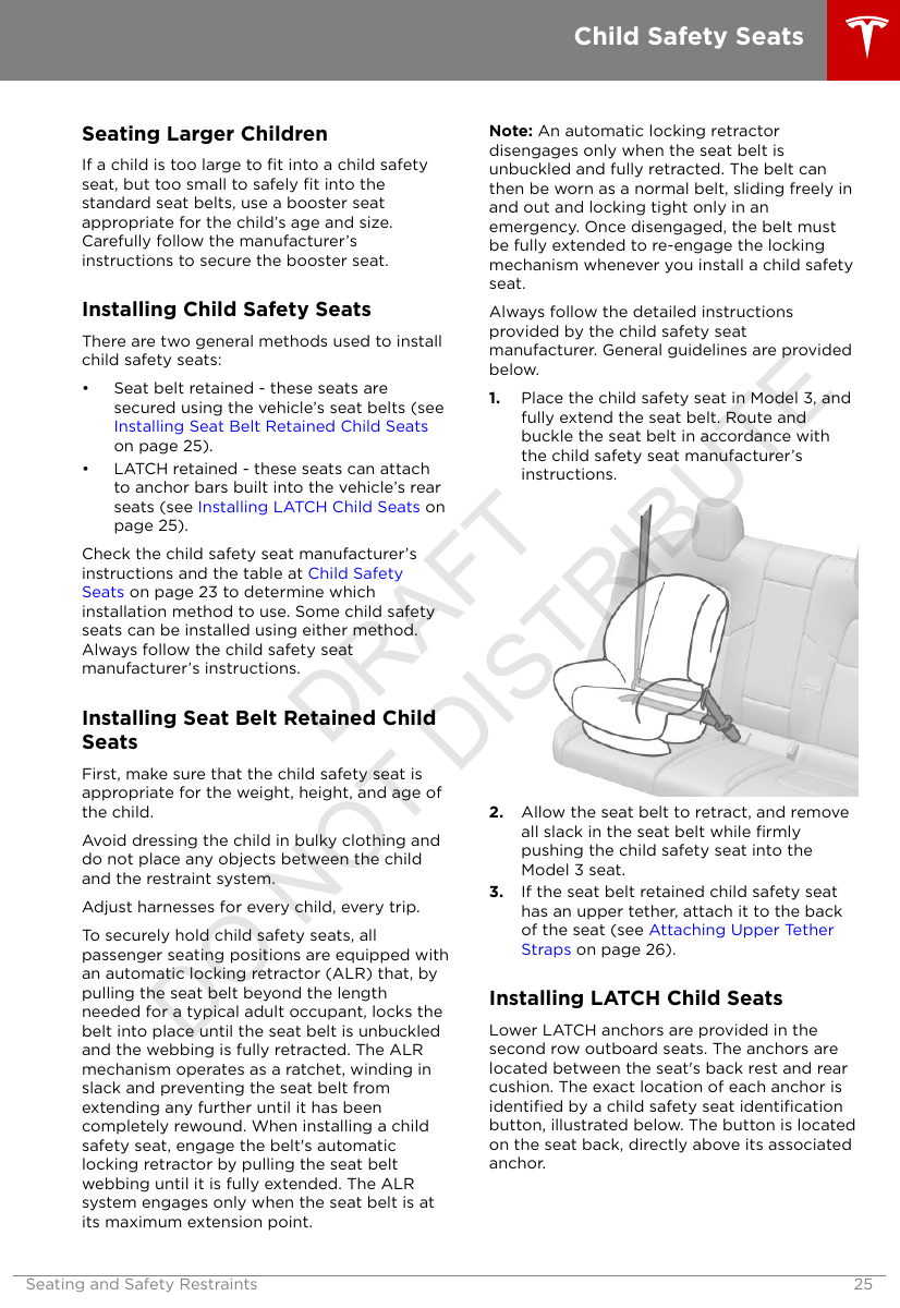 Seating Larger ChildrenIf a child is too large to ﬁt into a child safetyseat, but too small to safely ﬁt into thestandard seat belts, use a booster seatappropriate for the child’s age and size.Carefully follow the manufacturer’sinstructions to secure the booster seat.Installing Child Safety SeatsThere are two general methods used to installchild safety seats:• Seat belt retained - these seats aresecured using the vehicle’s seat belts (see Installing Seat Belt Retained Child Seatson page 25).• LATCH retained - these seats can attachto anchor bars built into the vehicle’s rearseats (see Installing LATCH Child Seats onpage 25).Check the child safety seat manufacturer’sinstructions and the table at Child SafetySeats on page 23 to determine whichinstallation method to use. Some child safetyseats can be installed using either method.Always follow the child safety seatmanufacturer’s instructions.Installing Seat Belt Retained ChildSeatsFirst, make sure that the child safety seat isappropriate for the weight, height, and age ofthe child.Avoid dressing the child in bulky clothing anddo not place any objects between the childand the restraint system.Adjust harnesses for every child, every trip.To securely hold child safety seats, allpassenger seating positions are equipped withan automatic locking retractor (ALR) that, bypulling the seat belt beyond the lengthneeded for a typical adult occupant, locks thebelt into place until the seat belt is unbuckledand the webbing is fully retracted. The ALRmechanism operates as a ratchet, winding inslack and preventing the seat belt fromextending any further until it has beencompletely rewound. When installing a childsafety seat, engage the belt&apos;s automaticlocking retractor by pulling the seat beltwebbing until it is fully extended. The ALRsystem engages only when the seat belt is atits maximum extension point.Note: An automatic locking retractordisengages only when the seat belt isunbuckled and fully retracted. The belt canthen be worn as a normal belt, sliding freely inand out and locking tight only in anemergency. Once disengaged, the belt mustbe fully extended to re-engage the lockingmechanism whenever you install a child safetyseat.Always follow the detailed instructionsprovided by the child safety seatmanufacturer. General guidelines are providedbelow.1. Place the child safety seat in Model 3, andfully extend the seat belt. Route andbuckle the seat belt in accordance withthe child safety seat manufacturer’sinstructions.2. Allow the seat belt to retract, and removeall slack in the seat belt while ﬁrmlypushing the child safety seat into theModel 3 seat.3. If the seat belt retained child safety seathas an upper tether, attach it to the backof the seat (see Attaching Upper TetherStraps on page 26).Installing LATCH Child SeatsLower LATCH anchors are provided in thesecond row outboard seats. The anchors arelocated between the seat&apos;s back rest and rearcushion. The exact location of each anchor isidentiﬁed by a child safety seat identiﬁcationbutton, illustrated below. The button is locatedon the seat back, directly above its associatedanchor.Child Safety SeatsSeating and Safety Restraints 25DRAFT DO NOT DISTRIBUTE