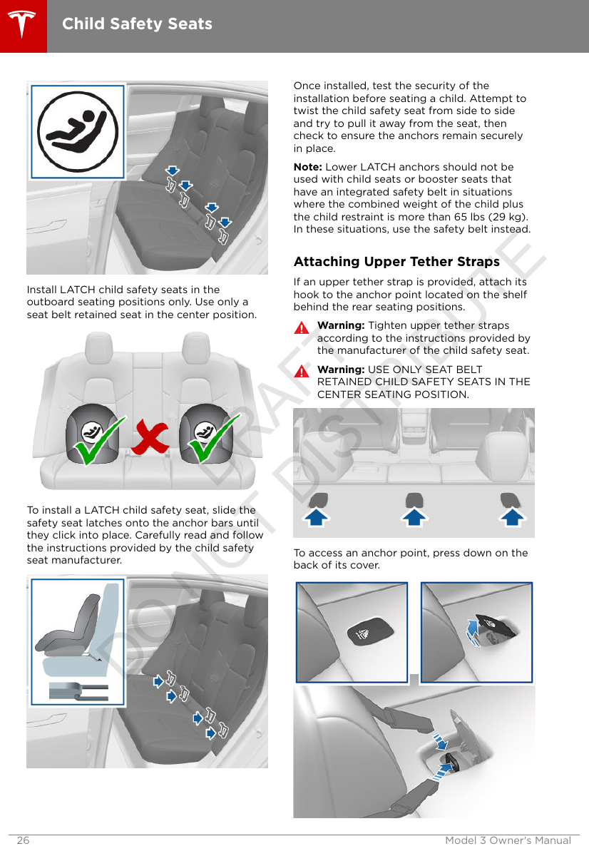 Install LATCH child safety seats in theoutboard seating positions only. Use only aseat belt retained seat in the center position.To install a LATCH child safety seat, slide thesafety seat latches onto the anchor bars untilthey click into place. Carefully read and followthe instructions provided by the child safetyseat manufacturer.Once installed, test the security of theinstallation before seating a child. Attempt totwist the child safety seat from side to sideand try to pull it away from the seat, thencheck to ensure the anchors remain securelyin place.Note: Lower LATCH anchors should not beused with child seats or booster seats thathave an integrated safety belt in situationswhere the combined weight of the child plusthe child restraint is more than 65 lbs (29 kg).In these situations, use the safety belt instead.Attaching Upper Tether StrapsIf an upper tether strap is provided, attach itshook to the anchor point located on the shelfbehind the rear seating positions.Warning: Tighten upper tether strapsaccording to the instructions provided bythe manufacturer of the child safety seat.Warning: USE ONLY SEAT BELTRETAINED CHILD SAFETY SEATS IN THECENTER SEATING POSITION.To access an anchor point, press down on theback of its cover.Child Safety Seats26 Model 3 Owner&apos;s ManualDRAFT DO NOT DISTRIBUTE