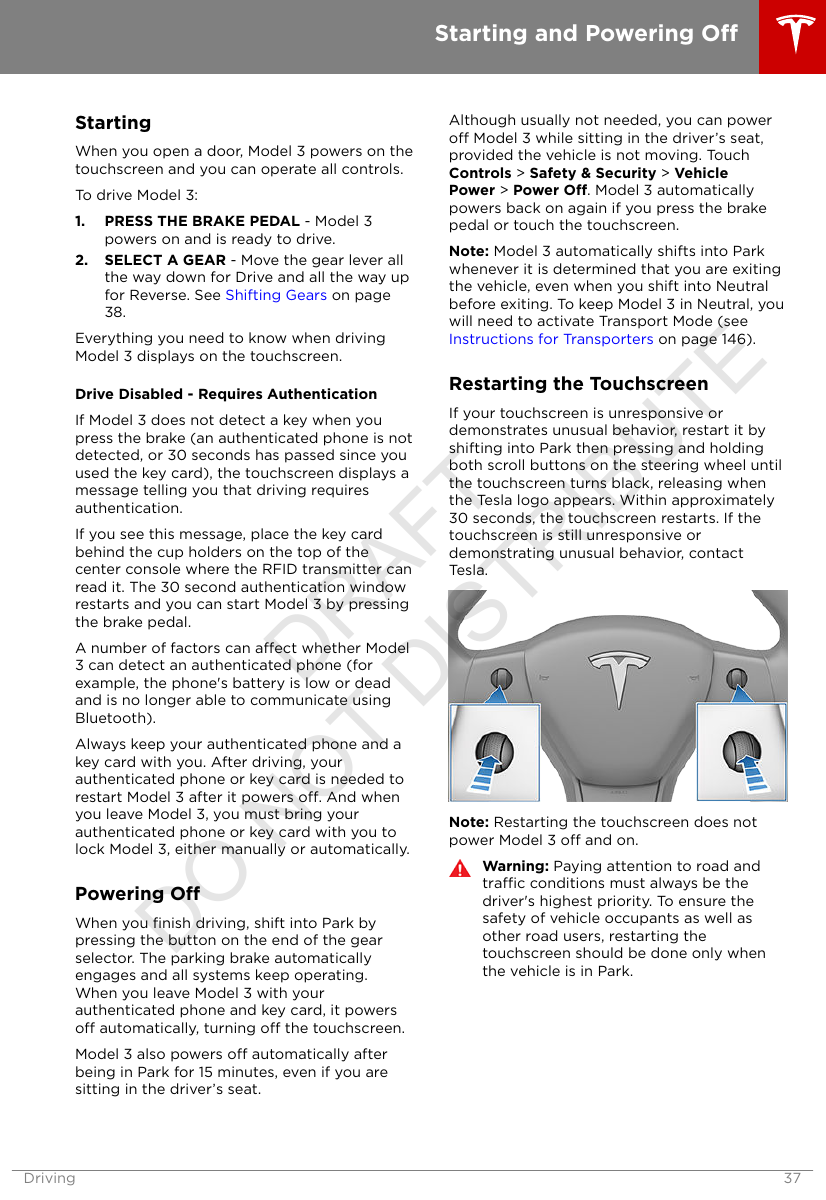 StartingWhen you open a door, Model 3 powers on thetouchscreen and you can operate all controls.To drive Model 3:1. PRESS THE BRAKE PEDAL - Model 3powers on and is ready to drive.2. SELECT A GEAR - Move the gear lever allthe way down for Drive and all the way upfor Reverse. See Shifting Gears on page38.Everything you need to know when drivingModel 3 displays on the touchscreen.Drive Disabled - Requires AuthenticationIf Model 3 does not detect a key when youpress the brake (an authenticated phone is notdetected, or 30 seconds has passed since youused the key card), the touchscreen displays amessage telling you that driving requiresauthentication.If you see this message, place the key cardbehind the cup holders on the top of thecenter console where the RFID transmitter canread it. The 30 second authentication windowrestarts and you can start Model 3 by pressingthe brake pedal.A number of factors can aect whether Model3 can detect an authenticated phone (forexample, the phone&apos;s battery is low or deadand is no longer able to communicate usingBluetooth).Always keep your authenticated phone and akey card with you. After driving, yourauthenticated phone or key card is needed torestart Model 3 after it powers o. And whenyou leave Model 3, you must bring yourauthenticated phone or key card with you tolock Model 3, either manually or automatically.Powering OWhen you ﬁnish driving, shift into Park bypressing the button on the end of the gearselector. The parking brake automaticallyengages and all systems keep operating.When you leave Model 3 with yourauthenticated phone and key card, it powerso automatically, turning o the touchscreen.Model 3 also powers o automatically afterbeing in Park for 15 minutes, even if you aresitting in the driver’s seat.Although usually not needed, you can powero Model 3 while sitting in the driver’s seat,provided the vehicle is not moving. TouchControls &gt; Safety &amp; Security &gt; VehiclePower &gt; Power O. Model 3 automaticallypowers back on again if you press the brakepedal or touch the touchscreen.Note: Model 3 automatically shifts into Parkwhenever it is determined that you are exitingthe vehicle, even when you shift into Neutralbefore exiting. To keep Model 3 in Neutral, youwill need to activate Transport Mode (see Instructions for Transporters on page 146).Restarting the TouchscreenIf your touchscreen is unresponsive ordemonstrates unusual behavior, restart it byshifting into Park then pressing and holdingboth scroll buttons on the steering wheel untilthe touchscreen turns black, releasing whenthe Tesla logo appears. Within approximately30 seconds, the touchscreen restarts. If thetouchscreen is still unresponsive ordemonstrating unusual behavior, contactTesla.Note: Restarting the touchscreen does notpower Model 3 o and on.Warning: Paying attention to road andtrac conditions must always be thedriver&apos;s highest priority. To ensure thesafety of vehicle occupants as well asother road users, restarting thetouchscreen should be done only whenthe vehicle is in Park.Starting and Powering ODriving 37DRAFT DO NOT DISTRIBUTE