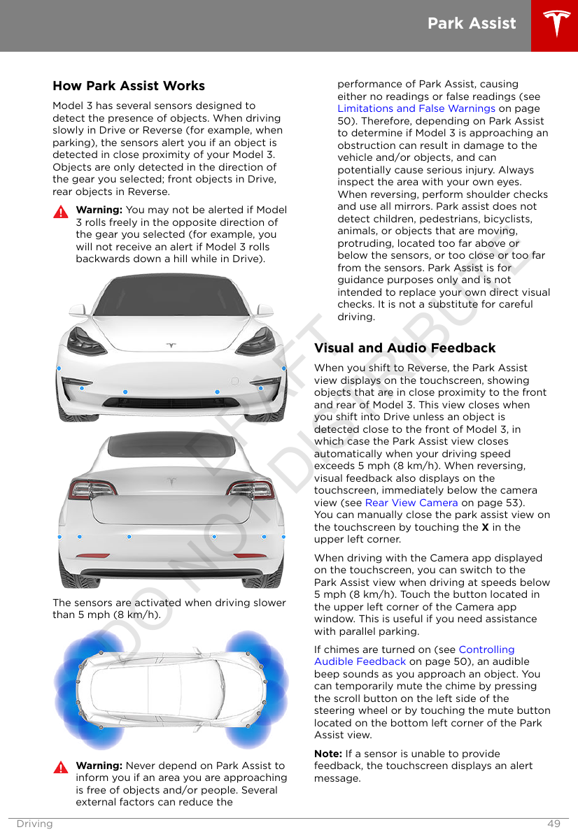 How Park Assist WorksModel 3 has several sensors designed todetect the presence of objects. When drivingslowly in Drive or Reverse (for example, whenparking), the sensors alert you if an object isdetected in close proximity of your Model 3.Objects are only detected in the direction ofthe gear you selected; front objects in Drive,rear objects in Reverse.Warning: You may not be alerted if Model3 rolls freely in the opposite direction ofthe gear you selected (for example, youwill not receive an alert if Model 3 rollsbackwards down a hill while in Drive).The sensors are activated when driving slowerthan 5 mph (8 km/h).Warning: Never depend on Park Assist toinform you if an area you are approachingis free of objects and/or people. Severalexternal factors can reduce theperformance of Park Assist, causingeither no readings or false readings (see Limitations and False Warnings on page50). Therefore, depending on Park Assistto determine if Model 3 is approaching anobstruction can result in damage to thevehicle and/or objects, and canpotentially cause serious injury. Alwaysinspect the area with your own eyes.When reversing, perform shoulder checksand use all mirrors. Park assist does notdetect children, pedestrians, bicyclists,animals, or objects that are moving,protruding, located too far above orbelow the sensors, or too close or too farfrom the sensors. Park Assist is forguidance purposes only and is notintended to replace your own direct visualchecks. It is not a substitute for carefuldriving.Visual and Audio FeedbackWhen you shift to Reverse, the Park Assistview displays on the touchscreen, showingobjects that are in close proximity to the frontand rear of Model 3. This view closes whenyou shift into Drive unless an object isdetected close to the front of Model 3, inwhich case the Park Assist view closesautomatically when your driving speedexceeds 5 mph (8 km/h). When reversing,visual feedback also displays on thetouchscreen, immediately below the cameraview (see Rear View Camera on page 53).You can manually close the park assist view onthe touchscreen by touching the X in theupper left corner.When driving with the Camera app displayedon the touchscreen, you can switch to thePark Assist view when driving at speeds below5 mph (8 km/h). Touch the button located inthe upper left corner of the Camera appwindow. This is useful if you need assistancewith parallel parking.If chimes are turned on (see ControllingAudible Feedback on page 50), an audiblebeep sounds as you approach an object. Youcan temporarily mute the chime by pressingthe scroll button on the left side of thesteering wheel or by touching the mute buttonlocated on the bottom left corner of the ParkAssist view.Note: If a sensor is unable to providefeedback, the touchscreen displays an alertmessage.Park AssistDriving 49DRAFT DO NOT DISTRIBUTE