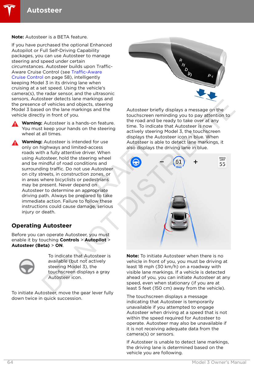 Note: Autosteer is a BETA feature.If you have purchased the optional EnhancedAutopilot or Full Self-Driving Capabilitypackages, you can use Autosteer to managesteering and speed under certaincircumstances. Autosteer builds upon Trac-Aware Cruise Control (see Trac-AwareCruise Control on page 58), intelligentlykeeping Model 3 in its driving lane whencruising at a set speed. Using the vehicle&apos;scamera(s), the radar sensor, and the ultrasonicsensors, Autosteer detects lane markings andthe presence of vehicles and objects, steeringModel 3 based on the lane markings and thevehicle directly in front of you.Warning: Autosteer is a hands-on feature.You must keep your hands on the steeringwheel at all times.Warning: Autosteer is intended for useonly on highways and limited-accessroads with a fully attentive driver. Whenusing Autosteer, hold the steering wheeland be mindful of road conditions andsurrounding trac. Do not use Autosteeron city streets, in construction zones, orin areas where bicyclists or pedestriansmay be present. Never depend onAutosteer to determine an appropriatedriving path. Always be prepared to takeimmediate action. Failure to follow theseinstructions could cause damage, seriousinjury or death.Operating AutosteerBefore you can operate Autosteer, you mustenable it by touching Controls &gt; Autopilot &gt;Autosteer (Beta) &gt; ON.To indicate that Autosteer isavailable (but not activelysteering Model 3), thetouchscreen displays a grayAutosteer icon.To initiate Autosteer, move the gear lever fullydown twice in quick succession.Autosteer brieﬂy displays a message on thetouchscreen reminding you to pay attention tothe road and be ready to take over at anytime. To indicate that Autosteer is nowactively steering Model 3, the touchscreendisplays the Autosteer icon in blue. WhenAutosteer is able to detect lane markings, italso displays the driving lane in blue.Note: To initiate Autosteer when there is novehicle in front of you, you must be driving atleast 18 mph (30 km/h) on a roadway withvisible lane markings. If a vehicle is detectedahead of you, you can initiate Autosteer at anyspeed, even when stationary (if you are atleast 5 feet (150 cm) away from the vehicle).The touchscreen displays a messageindicating that Autosteer is temporarilyunavailable if you attempted to engageAutosteer when driving at a speed that is notwithin the speed required for Autosteer tooperate. Autosteer may also be unavailable ifit is not receiving adequate data from thecamera(s) or sensors.If Autosteer is unable to detect lane markings,the driving lane is determined based on thevehicle you are following.Autosteer64 Model 3 Owner&apos;s ManualDRAFT DO NOT DISTRIBUTE