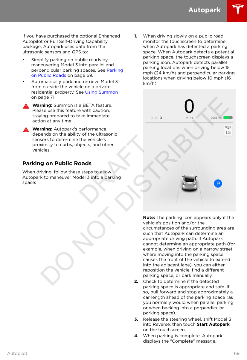 If you have purchased the optional EnhancedAutopilot or Full Self-Driving Capabilitypackage, Autopark uses data from theultrasonic sensors and GPS to:• Simplify parking on public roads bymaneuvering Model 3 into parallel andperpendicular parking spaces. See Parkingon Public Roads on page 69.• Automatically park and retrieve Model 3from outside the vehicle on a privateresidential property. See Using Summonon page 71.Warning: Summon is a BETA feature.Please use this feature with caution,staying prepared to take immediateaction at any time.Warning: Autopark&apos;s performancedepends on the ability of the ultrasonicsensors to determine the vehicle&apos;sproximity to curbs, objects, and othervehicles.Parking on Public RoadsWhen driving, follow these steps to allowAutopark to maneuver Model 3 into a parkingspace:1. When driving slowly on a public road,monitor the touchscreen to determinewhen Autopark has detected a parkingspace. When Autopark detects a potentialparking space, the touchscreen displays aparking icon. Autopark detects parallelparking locations when driving below 15mph (24 km/h) and perpendicular parkinglocations when driving below 10 mph (16km/h).Note: The parking icon appears only if thevehicle&apos;s position and/or thecircumstances of the surrounding area aresuch that Autopark can determine anappropriate driving path. If Autoparkcannot determine an appropriate path (forexample, when driving on a narrow streetwhere moving into the parking spacecauses the front of the vehicle to extendinto the adjacent lane), you can eitherreposition the vehicle, ﬁnd a dierentparking space, or park manually.2. Check to determine if the detectedparking space is appropriate and safe. Ifso, pull forward and stop approximately acar length ahead of the parking space (asyou normally would when parallel parkingor when backing into a perpendicularparking space).3. Release the steering wheel, shift Model 3into Reverse, then touch Start Autoparkon the touchscreen.4. When parking is complete, Autoparkdisplays the &quot;Complete&quot; message.AutoparkAutopilot 69DRAFT DO NOT DISTRIBUTE