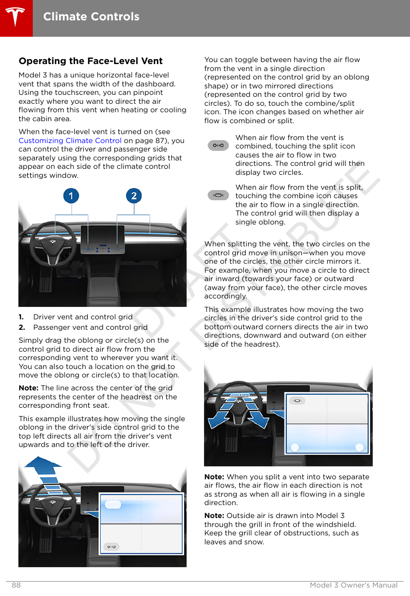 Operating the Face-Level VentModel 3 has a unique horizontal face-levelvent that spans the width of the dashboard.Using the touchscreen, you can pinpointexactly where you want to direct the airﬂowing from this vent when heating or coolingthe cabin area.When the face-level vent is turned on (see Customizing Climate Control on page 87), youcan control the driver and passenger sideseparately using the corresponding grids thatappear on each side of the climate controlsettings window.1. Driver vent and control grid2. Passenger vent and control gridSimply drag the oblong or circle(s) on thecontrol grid to direct air ﬂow from thecorresponding vent to wherever you want it.You can also touch a location on the grid tomove the oblong or circle(s) to that location.Note: The line across the center of the gridrepresents the center of the headrest on thecorresponding front seat.This example illustrates how moving the singleoblong in the driver&apos;s side control grid to thetop left directs all air from the driver&apos;s ventupwards and to the left of the driver.You can toggle between having the air ﬂowfrom the vent in a single direction(represented on the control grid by an oblongshape) or in two mirrored directions(represented on the control grid by twocircles). To do so, touch the combine/spliticon. The icon changes based on whether airﬂow is combined or split.When air ﬂow from the vent iscombined, touching the split iconcauses the air to ﬂow in twodirections. The control grid will thendisplay two circles.When air ﬂow from the vent is split,touching the combine icon causesthe air to ﬂow in a single direction.The control grid will then display asingle oblong.When splitting the vent, the two circles on thecontrol grid move in unison—when you moveone of the circles, the other circle mirrors it.For example, when you move a circle to directair inward (towards your face) or outward(away from your face), the other circle movesaccordingly.This example illustrates how moving the twocircles in the driver&apos;s side control grid to thebottom outward corners directs the air in twodirections, downward and outward (on eitherside of the headrest).Note: When you split a vent into two separateair ﬂows, the air ﬂow in each direction is notas strong as when all air is ﬂowing in a singledirection.Note: Outside air is drawn into Model 3through the grill in front of the windshield.Keep the grill clear of obstructions, such asleaves and snow.Climate Controls88 Model 3 Owner&apos;s ManualDRAFT DO NOT DISTRIBUTE