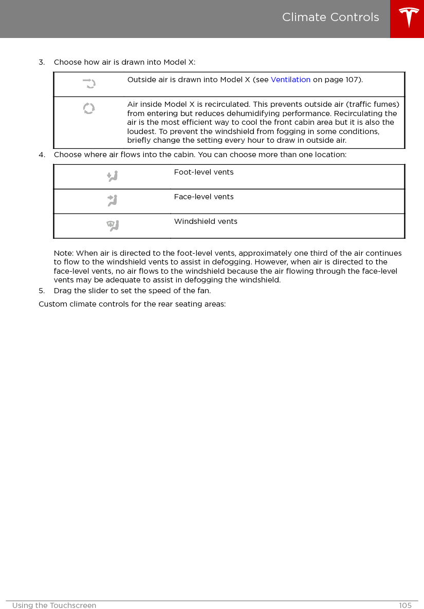 3. Choose how air is drawn into Model X:Outside air is drawn into Model X (see Ventilation on page 107).Air inside Model X is recirculated. This prevents outside air (trac fumes)from entering but reduces dehumidifying performance. Recirculating theair is the most ecient way to cool the front cabin area but it is also theloudest. To prevent the windshield from fogging in some conditions,brieﬂy change the setting every hour to draw in outside air.4. Choose where air ﬂows into the cabin. You can choose more than one location:Foot-level ventsFace-level ventsWindshield ventsNote: When air is directed to the foot-level vents, approximately one third of the air continuesto ﬂow to the windshield vents to assist in defogging. However, when air is directed to theface-level vents, no air ﬂows to the windshield because the air ﬂowing through the face-levelvents may be adequate to assist in defogging the windshield.5. Drag the slider to set the speed of the fan.Custom climate controls for the rear seating areas:Climate ControlsUsing the Touchscreen 105
