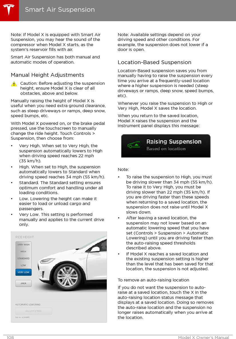 Note: If Model X is equipped with Smart AirSuspension, you may hear the sound of thecompressor when Model X starts, as thesystem’s reservoir ﬁlls with air.Smart Air Suspension has both manual andautomatic modes of operation.Manual Height AdjustmentsCaution: Before adjusting the suspensionheight, ensure Model X is clear of allobstacles, above and below.Manually raising the height of Model X isuseful when you need extra ground clearance,such as steep driveways or ramps, deep snow,speed bumps, etc.With Model X powered on, or the brake pedalpressed, use the touchscreen to manuallychange the ride height. Touch Controls &gt;Suspension, then choose from:• Very High. When set to Very High, thesuspension automatically lowers to Highwhen driving speed reaches 22 mph(35 km/h).• High. When set to High, the suspensionautomatically lowers to Standard whendriving speed reaches 34 mph (55 km/h).• Standard. The Standard setting ensuresoptimum comfort and handling under allloading conditions.• Low. Lowering the height can make iteasier to load or unload cargo andpassengers.• Very Low. This setting is performedmanually and applies to the current driveonly.Note: Available settings depend on yourdriving speed and other conditions. Forexample, the suspension does not lower if adoor is open.Location-Based SuspensionLocation-Based suspension saves you frommanually having to raise the suspension everytime you arrive at a frequently-used locationwhere a higher suspension is needed (steepdriveways or ramps, deep snow, speed bumps,etc).Whenever you raise the suspension to High orVery High, Model X saves the location.When you return to the saved location,Model X raises the suspension and theinstrument panel displays this message:Note:• To raise the suspension to High, you mustbe driving slower than 34 mph (55 km/h).To raise it to Very High, you must bedriving slower than 22 mph (35 km/h). Ifyou are driving faster than these speedswhen returning to a saved location, thesuspension does not raise until Model Xslows down.• After leaving a saved location, thesuspension may not lower based on anautomatic lowering speed that you haveset (Controls &gt; Suspension &gt; AutomaticLowering) until you are driving faster thanthe auto-raising speed thresholdsdescribed above.• If Model X reaches a saved location andthe existing suspension setting is higherthan the level that has been saved for thatlocation, the suspension is not adjusted.To remove an auto-raising locationIf you do not want the suspension to auto-raise at a saved location, touch the X in theauto-raising location status message thatdisplays at a saved location. Doing so removesthe auto-raise location and the suspension nolonger raises automatically when you arrive atthe location.Smart Air Suspension108 Model X Owner&apos;s Manual