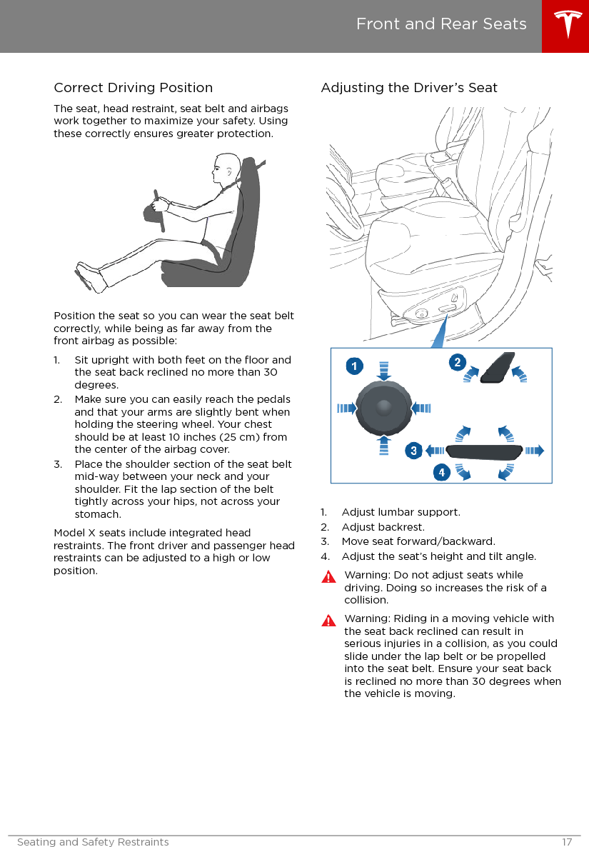 Correct Driving PositionThe seat, head restraint, seat belt and airbagswork together to maximize your safety. Usingthese correctly ensures greater protection.Position the seat so you can wear the seat beltcorrectly, while being as far away from thefront airbag as possible:1. Sit upright with both feet on the ﬂoor andthe seat back reclined no more than 30degrees.2. Make sure you can easily reach the pedalsand that your arms are slightly bent whenholding the steering wheel. Your chestshould be at least 10 inches (25 cm) fromthe center of the airbag cover.3. Place the shoulder section of the seat beltmid-way between your neck and yourshoulder. Fit the lap section of the belttightly across your hips, not across yourstomach.Model X seats include integrated headrestraints. The front driver and passenger headrestraints can be adjusted to a high or lowposition.Adjusting the Driver’s Seat1. Adjust lumbar support.2. Adjust backrest.3. Move seat forward/backward.4. Adjust the seat’s height and tilt angle.Warning: Do not adjust seats whiledriving. Doing so increases the risk of acollision.Warning: Riding in a moving vehicle withthe seat back reclined can result inserious injuries in a collision, as you couldslide under the lap belt or be propelledinto the seat belt. Ensure your seat backis reclined no more than 30 degrees whenthe vehicle is moving.Front and Rear SeatsSeating and Safety Restraints 17