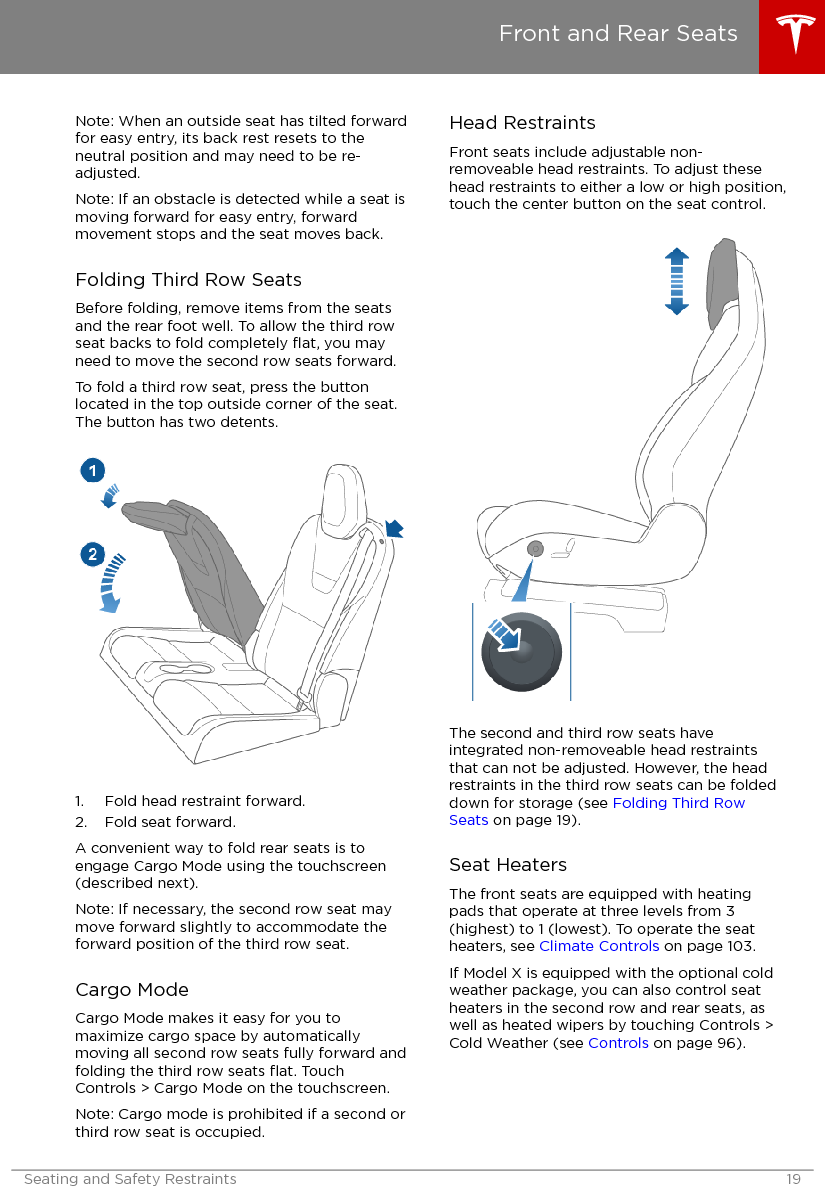 Note: When an outside seat has tilted forwardfor easy entry, its back rest resets to theneutral position and may need to be re-adjusted.Note: If an obstacle is detected while a seat ismoving forward for easy entry, forwardmovement stops and the seat moves back.Folding Third Row SeatsBefore folding, remove items from the seatsand the rear foot well. To allow the third rowseat backs to fold completely ﬂat, you mayneed to move the second row seats forward.To fold a third row seat, press the buttonlocated in the top outside corner of the seat.The button has two detents.1. Fold head restraint forward.2. Fold seat forward.A convenient way to fold rear seats is toengage Cargo Mode using the touchscreen(described next).Note: If necessary, the second row seat maymove forward slightly to accommodate theforward position of the third row seat.Cargo ModeCargo Mode makes it easy for you tomaximize cargo space by automaticallymoving all second row seats fully forward andfolding the third row seats ﬂat. TouchControls &gt; Cargo Mode on the touchscreen.Note: Cargo mode is prohibited if a second orthird row seat is occupied.Head RestraintsFront seats include adjustable non-removeable head restraints. To adjust thesehead restraints to either a low or high position,touch the center button on the seat control.The second and third row seats haveintegrated non-removeable head restraintsthat can not be adjusted. However, the headrestraints in the third row seats can be foldeddown for storage (see Folding Third RowSeats on page 19).Seat HeatersThe front seats are equipped with heatingpads that operate at three levels from 3(highest) to 1 (lowest). To operate the seatheaters, see Climate Controls on page 103.If Model X is equipped with the optional coldweather package, you can also control seatheaters in the second row and rear seats, aswell as heated wipers by touching Controls &gt;Cold Weather (see Controls on page 96).Front and Rear SeatsSeating and Safety Restraints 19