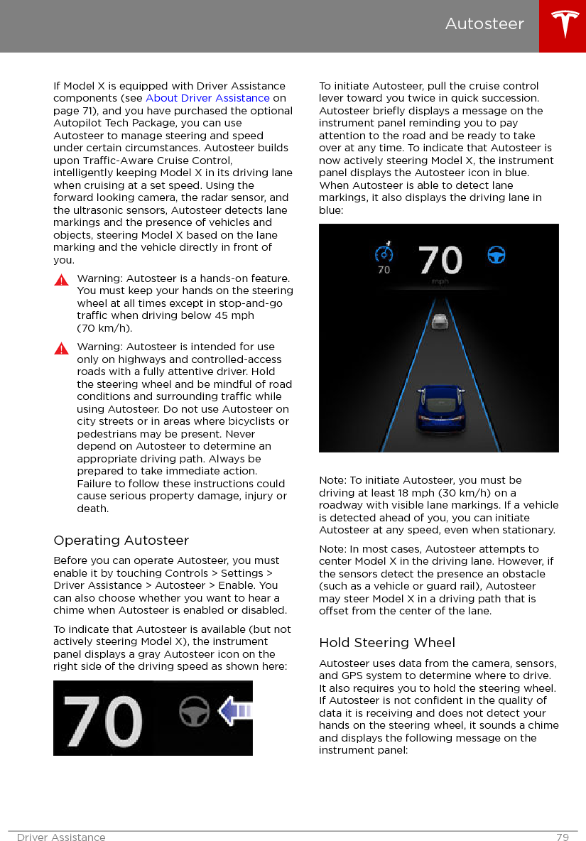 If Model X is equipped with Driver Assistancecomponents (see About Driver Assistance onpage 71), and you have purchased the optionalAutopilot Tech Package, you can useAutosteer to manage steering and speedunder certain circumstances. Autosteer buildsupon Trac-Aware Cruise Control,intelligently keeping Model X in its driving lanewhen cruising at a set speed. Using theforward looking camera, the radar sensor, andthe ultrasonic sensors, Autosteer detects lanemarkings and the presence of vehicles andobjects, steering Model X based on the lanemarking and the vehicle directly in front ofyou.Warning: Autosteer is a hands-on feature.You must keep your hands on the steeringwheel at all times except in stop-and-gotrac when driving below 45 mph(70 km/h).Warning: Autosteer is intended for useonly on highways and controlled-accessroads with a fully attentive driver. Holdthe steering wheel and be mindful of roadconditions and surrounding trac whileusing Autosteer. Do not use Autosteer oncity streets or in areas where bicyclists orpedestrians may be present. Neverdepend on Autosteer to determine anappropriate driving path. Always beprepared to take immediate action.Failure to follow these instructions couldcause serious property damage, injury ordeath.Operating AutosteerBefore you can operate Autosteer, you mustenable it by touching Controls &gt; Settings &gt;Driver Assistance &gt; Autosteer &gt; Enable. Youcan also choose whether you want to hear achime when Autosteer is enabled or disabled.To indicate that Autosteer is available (but notactively steering Model X), the instrumentpanel displays a gray Autosteer icon on theright side of the driving speed as shown here:To initiate Autosteer, pull the cruise controllever toward you twice in quick succession.Autosteer brieﬂy displays a message on theinstrument panel reminding you to payattention to the road and be ready to takeover at any time. To indicate that Autosteer isnow actively steering Model X, the instrumentpanel displays the Autosteer icon in blue.When Autosteer is able to detect lanemarkings, it also displays the driving lane inblue:Note: To initiate Autosteer, you must bedriving at least 18 mph (30 km/h) on aroadway with visible lane markings. If a vehicleis detected ahead of you, you can initiateAutosteer at any speed, even when stationary.Note: In most cases, Autosteer attempts tocenter Model X in the driving lane. However, ifthe sensors detect the presence an obstacle(such as a vehicle or guard rail), Autosteermay steer Model X in a driving path that isoset from the center of the lane.Hold Steering WheelAutosteer uses data from the camera, sensors,and GPS system to determine where to drive.It also requires you to hold the steering wheel.If Autosteer is not conﬁdent in the quality ofdata it is receiving and does not detect yourhands on the steering wheel, it sounds a chimeand displays the following message on theinstrument panel:AutosteerDriver Assistance 79