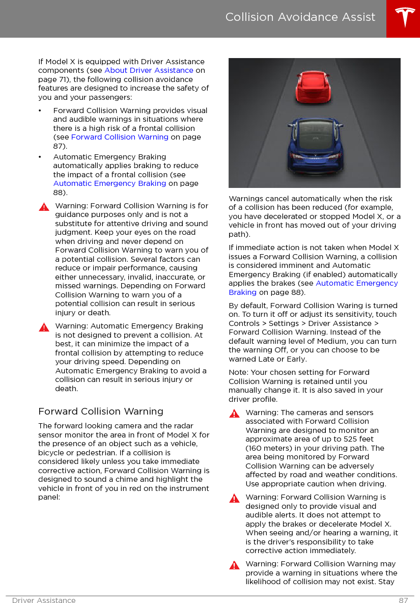 If Model X is equipped with Driver Assistancecomponents (see About Driver Assistance onpage 71), the following collision avoidancefeatures are designed to increase the safety ofyou and your passengers:• Forward Collision Warning provides visualand audible warnings in situations wherethere is a high risk of a frontal collision(see Forward Collision Warning on page87).• Automatic Emergency Brakingautomatically applies braking to reducethe impact of a frontal collision (see Automatic Emergency Braking on page88).Warning: Forward Collision Warning is forguidance purposes only and is not asubstitute for attentive driving and soundjudgment. Keep your eyes on the roadwhen driving and never depend onForward Collision Warning to warn you ofa potential collision. Several factors canreduce or impair performance, causingeither unnecessary, invalid, inaccurate, ormissed warnings. Depending on ForwardCollision Warning to warn you of apotential collision can result in seriousinjury or death.Warning: Automatic Emergency Brakingis not designed to prevent a collision. Atbest, it can minimize the impact of afrontal collision by attempting to reduceyour driving speed. Depending onAutomatic Emergency Braking to avoid acollision can result in serious injury ordeath.Forward Collision WarningThe forward looking camera and the radarsensor monitor the area in front of Model X forthe presence of an object such as a vehicle,bicycle or pedestrian. If a collision isconsidered likely unless you take immediatecorrective action, Forward Collision Warning isdesigned to sound a chime and highlight thevehicle in front of you in red on the instrumentpanel:Warnings cancel automatically when the riskof a collision has been reduced (for example,you have decelerated or stopped Model X, or avehicle in front has moved out of your drivingpath).If immediate action is not taken when Model Xissues a Forward Collision Warning, a collisionis considered imminent and AutomaticEmergency Braking (if enabled) automaticallyapplies the brakes (see Automatic EmergencyBraking on page 88).By default, Forward Collision Waring is turnedon. To turn it o or adjust its sensitivity, touchControls &gt; Settings &gt; Driver Assistance &gt;Forward Collision Warning. Instead of thedefault warning level of Medium, you can turnthe warning O, or you can choose to bewarned Late or Early.Note: Your chosen setting for ForwardCollision Warning is retained until youmanually change it. It is also saved in yourdriver proﬁle.Warning: The cameras and sensorsassociated with Forward CollisionWarning are designed to monitor anapproximate area of up to 525 feet(160 meters) in your driving path. Thearea being monitored by ForwardCollision Warning can be adverselyaected by road and weather conditions.Use appropriate caution when driving.Warning: Forward Collision Warning isdesigned only to provide visual andaudible alerts. It does not attempt toapply the brakes or decelerate Model X.When seeing and/or hearing a warning, itis the driver&apos;s responsibility to takecorrective action immediately.Warning: Forward Collision Warning mayprovide a warning in situations where thelikelihood of collision may not exist. StayCollision Avoidance AssistDriver Assistance 87
