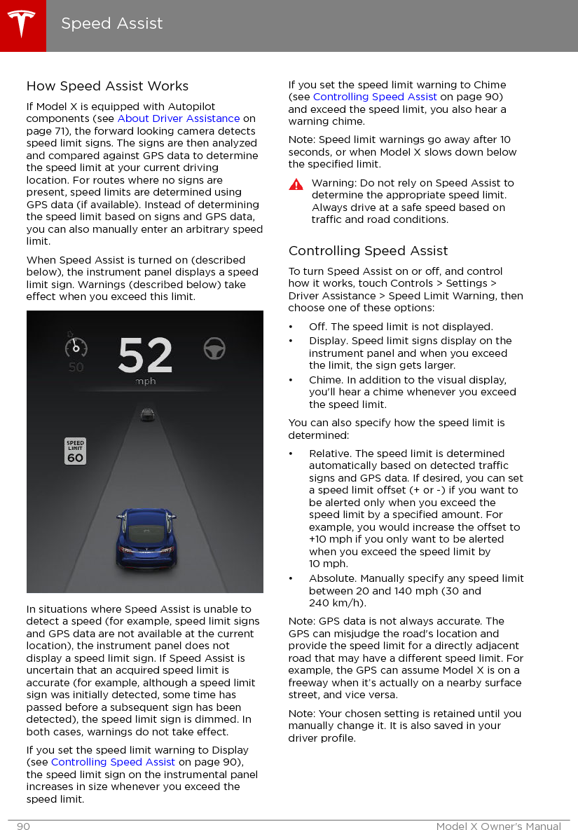 How Speed Assist WorksIf Model X is equipped with Autopilotcomponents (see About Driver Assistance onpage 71), the forward looking camera detectsspeed limit signs. The signs are then analyzedand compared against GPS data to determinethe speed limit at your current drivinglocation. For routes where no signs arepresent, speed limits are determined usingGPS data (if available). Instead of determiningthe speed limit based on signs and GPS data,you can also manually enter an arbitrary speedlimit.When Speed Assist is turned on (describedbelow), the instrument panel displays a speedlimit sign. Warnings (described below) takeeect when you exceed this limit.In situations where Speed Assist is unable todetect a speed (for example, speed limit signsand GPS data are not available at the currentlocation), the instrument panel does notdisplay a speed limit sign. If Speed Assist isuncertain that an acquired speed limit isaccurate (for example, although a speed limitsign was initially detected, some time haspassed before a subsequent sign has beendetected), the speed limit sign is dimmed. Inboth cases, warnings do not take eect.If you set the speed limit warning to Display(see Controlling Speed Assist on page 90),the speed limit sign on the instrumental panelincreases in size whenever you exceed thespeed limit.If you set the speed limit warning to Chime(see Controlling Speed Assist on page 90)and exceed the speed limit, you also hear awarning chime.Note: Speed limit warnings go away after 10seconds, or when Model X slows down belowthe speciﬁed limit.Warning: Do not rely on Speed Assist todetermine the appropriate speed limit.Always drive at a safe speed based ontrac and road conditions.Controlling Speed AssistTo turn Speed Assist on or o, and controlhow it works, touch Controls &gt; Settings &gt;Driver Assistance &gt; Speed Limit Warning, thenchoose one of these options:•O. The speed limit is not displayed.• Display. Speed limit signs display on theinstrument panel and when you exceedthe limit, the sign gets larger.• Chime. In addition to the visual display,you&apos;ll hear a chime whenever you exceedthe speed limit.You can also specify how the speed limit isdetermined:• Relative. The speed limit is determinedautomatically based on detected tracsigns and GPS data. If desired, you can seta speed limit oset (+ or -) if you want tobe alerted only when you exceed thespeed limit by a speciﬁed amount. Forexample, you would increase the oset to+10 mph if you only want to be alertedwhen you exceed the speed limit by10 mph.• Absolute. Manually specify any speed limitbetween 20 and 140 mph (30 and240 km/h).Note: GPS data is not always accurate. TheGPS can misjudge the road&apos;s location andprovide the speed limit for a directly adjacentroad that may have a dierent speed limit. Forexample, the GPS can assume Model X is on afreeway when it’s actually on a nearby surfacestreet, and vice versa.Note: Your chosen setting is retained until youmanually change it. It is also saved in yourdriver proﬁle.Speed Assist90 Model X Owner&apos;s Manual