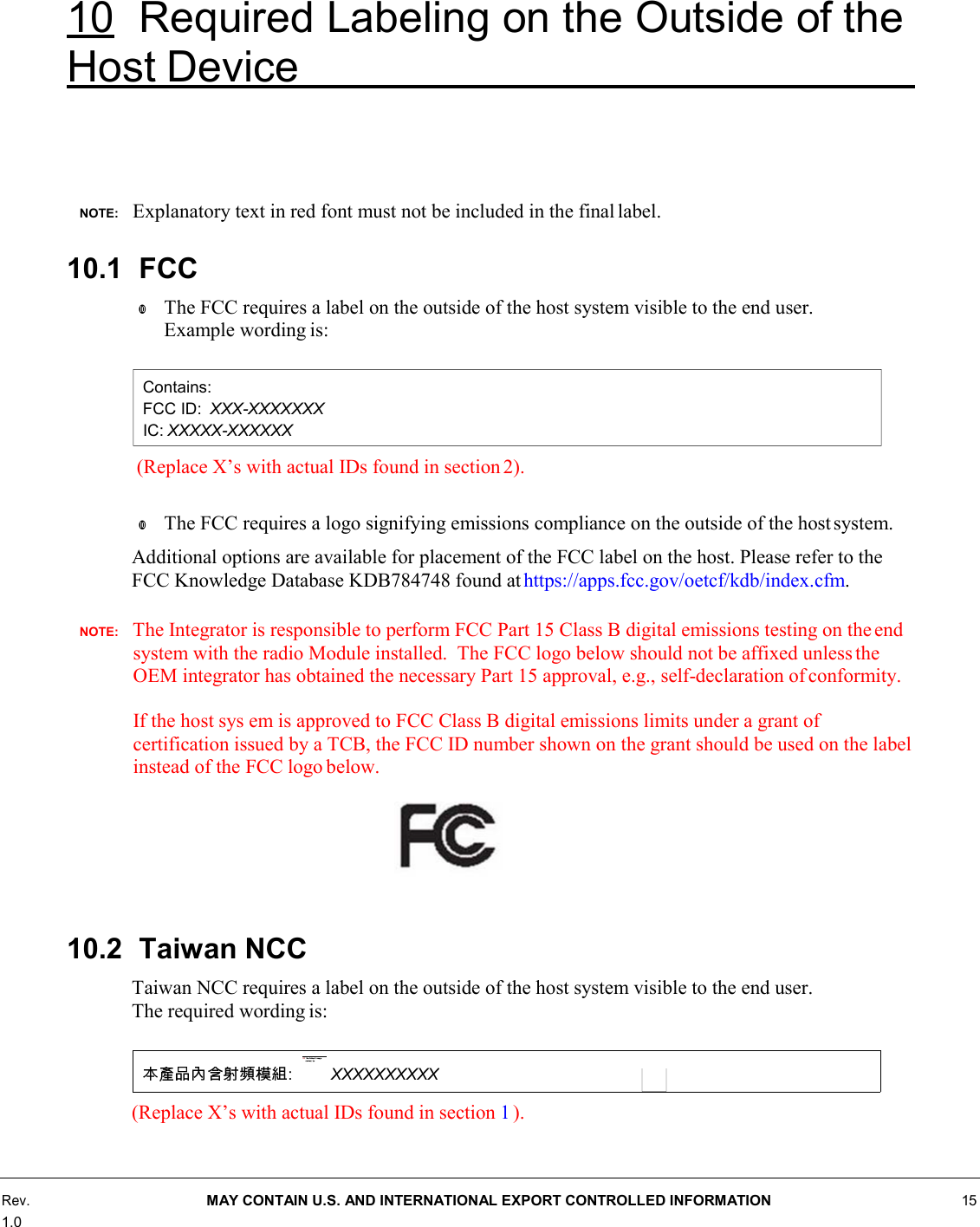 10 Required Labeling on the Outside of the Host Device        NOTE:    Explanatory text in red font must not be included in the final label.  10.1 FCC w The FCC requires a label on the outside of the host system visible to the end user. Example wording is:   (Replace X’s with actual IDs found in section 2).  w The FCC requires a logo signifying emissions compliance on the outside of the host system. Additional options are available for placement of the FCC label on the host. Please refer to the FCC Knowledge Database KDB784748 found at https://apps.fcc.gov/oetcf/kdb/index.cfm.  NOTE:    The Integrator is responsible to perform FCC Part 15 Class B digital emissions testing on the end system with the radio Module installed.  The FCC logo below should not be affixed unless the OEM integrator has obtained the necessary Part 15 approval, e.g., self-declaration of conformity.  If the host sys em is approved to FCC Class B digital emissions limits under a grant of certification issued by a TCB, the FCC ID number shown on the grant should be used on the label instead of the FCC logo below.     10.2 Taiwan NCC Taiwan NCC requires a label on the outside of the host system visible to the end user. The required wording is:   (Replace X’s with actual IDs found in section 1 ).      Rev. 1.0 MAY CONTAIN U.S. AND INTERNATIONAL EXPORT CONTROLLED INFORMATION 15 Contains: FCC ID:  XXX-XXXXXXX IC: XXXXX-XXXXXX : XXXXXXXXXX 