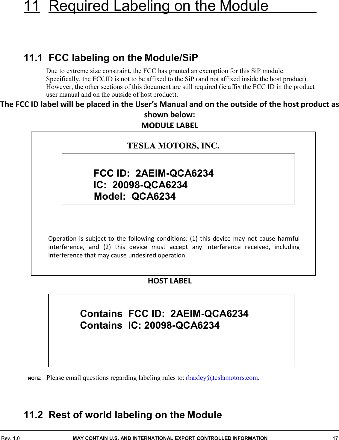 Rev. 1.0  MAY CONTAIN U.S. AND INTERNATIONAL EXPORT CONTROLLED INFORMATION 17  11 Required Labeling on the Module        11.1  FCC labeling on the Module/SiP Due to extreme size constraint, the FCC has granted an exemption for this SiP module. Specifically, the FCCID is not to be affixed to the SiP (and not affixed inside the host product). However, the other sections of this document are still required (ie affix the FCC ID in the product user manual and on the outside of host product). The FCC ID label will be placed in the User’s Manual and on the outside of the host product as shown below: MODULE LABEL                   HOST LABEL           NOTE:    Please email questions regarding labeling rules to: rbaxley@teslamotors.com.    11.2  Rest of world labeling on the Module  TESLA MOTORS, INC.              Operation is subject to the following conditions: (1) this device may not cause harmful interference, and (2) this device must accept any interference received, including interference that may cause undesired operation.  FCC ID:  2AEIM-QCA6234 IC:  20098-QCA6234      Model:  QCA6234   Contains  FCC ID:  2AEIM-QCA6234  Contains  IC: 20098-QCA6234      