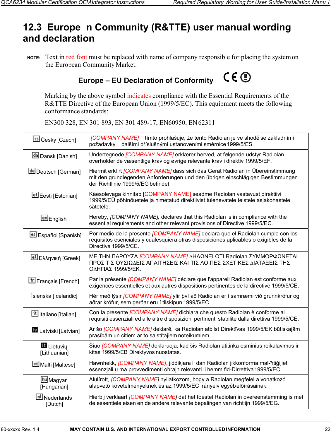 80-xxxxx Rev. 1.4  MAY CONTAIN U.S. AND INTERNATIONAL EXPORT CONTROLLED INFORMATION 22  QCA6234 Modular Certification OEM Integrator Instructions  Required Regulatory Wording for User Guide/Installation Manu  l    12.3  Europe  n Community (R&amp;TTE) user manual wording and declaration  NOTE:    Text in red font must be replaced with name of company responsible for placing the system on the European Community Market. Europe – EU Declaration of Conformity    Marking by the above symbol indicates compliance with the Essential Requirements of the R&amp;TTE Directive of the European Union (1999/5/EC). This equipment meets the following conformance standards: EN300 328, EN 301 893, EN 301 489-17, EN60950, EN 62311  Česky [Czech]  [COMPANY NAME]  tímto prohlašuje, že tento Radiolan je ve shodě se základními požadavky    dalšími příslušnými ustanoveními směrnice 1999/5/ES. Dansk [Danish]  Undertegnede [COMPANY NAME] erklærer herved, at følgende udstyr Radiolan overholder de væsentlige krav og øvrige relevante krav i direktiv 1999/5/EF. Deutsch [German]  Hiermit erkl rt [COMPANY NAME] dass sich das Gerät Radiolan in Übereinstimmung mit den grundlegenden Anforderungen und den übrigen einschlägigen Bestimmungen der Richtlinie 1999/5/EG befindet. Eesti [Estonian]  Käesolevaga kinnitab [COMPANY NAME] seadme Radiolan vastavust direktiivi 1999/5/EÜ põhinõuetele ja nimetatud direktiivist tulenevatele teistele asjakohastele sätetele. English  Hereby, [COMPANY NAME], declares that this Radiolan is in compliance with the essential requirements and other relevant provisions of Directive 1999/5/EC. Español [Spanish]  Por medio de la presente [COMPANY NAME] declara que el Radiolan cumple con los requisitos esenciales y cualesquiera otras disposiciones aplicables o exigibles de la Directiva 1999/5/CE. Ελληνική [Greek]  ΜΕ ΤΗΝ ΠΑΡΟΥΣΑ [COMPANY NAME] ∆ΗΛΩΝΕΙ ΟΤΙ Radiolan ΣΥΜΜΟΡΦΩΝΕΤΑΙ ΠΡΟΣ ΤΙΣ ΟΥΣΙΩ∆ΕΙΣ ΑΠΑΙΤΗΣΕΙΣ ΚΑΙ ΤΙΣ ΛΟΙΠΕΣ ΣΧΕΤΙΚΕΣ ∆ΙΑΤΑΞΕΙΣ ΤΗΣ Ο∆ΗΓΙΑΣ 1999/5/ΕΚ. Français [French]  Par la présente [COMPANY NAME] déclare que l&apos;appareil Radiolan est conforme aux exigences essentielles et aux autres dispositions pertinentes de la directive 1999/5/CE. Íslenska [Icelandic]  Hér með lýsir [COMPANY NAME] yfir því að Radiolan er í samræmi við grunnkröfur og aðrar kröfur, sem gerðar eru í tilskipun 1999/5/EC. Italiano [Italian]  Con la presente [COMPANY NAME] dichiara che questo Radiolan è conforme ai requisiti essenziali ed alle altre disposizioni pertinenti stabilite dalla direttiva 1999/5/CE. Latviski [Latvian]  Ar šo [COMPANY NAME] deklarē, ka Radiolan atbilst Direktīvas 1999/5/EK būtiskajām prasībām un citiem ar to saistītajiem noteikumiem. Lietuvių [Lithuanian] Šiuo [COMPANY NAME] deklaruoja, kad šis Radiolan atitinka esminius reikalavimus ir kitas 1999/5/EB Direktyvos nuostatas. Malti [Maltese]  Hawnhekk, [COMPANY NAME], jiddikjara li dan Radiolan jikkonforma mal-ħtiġijiet essenzjali u ma provvedimenti oħrajn relevanti li hemm fid-Dirrettiva 1999/5/EC. Magyar [Hungarian] Alulírott, [COMPANY NAME] nyilatkozom, hogy a Radiolan megfelel a vonatkozó alapvetõ követelményeknek és az 1999/5/EC irányelv egyéb elõírásainak. Nederlands [Dutch] Hierbij verklaart [COMPANY NAME] dat het toestel Radiolan in overeenstemming is met de essentiële eisen en de andere relevante bepalingen van richtlijn 1999/5/EG. 