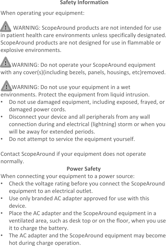 When operating your equipment:WARNING: ScopeAround products are not intended for use in patient health care environments unless specifically designated.ScopeAround products are not designed for use in flammable or explosive environments.WARNING: Do not operate your ScopeAround equipment with any cover(s)(including bezels, panels, housings, etc)removed.WARNING: Do not use your equipment in a wet environments. Protect the equipment from liquid intrusion.•Do not use damaged equipment, including exposed, frayed, ordamaged power cords.•Disconnect your device and all peripherals from any wallconnection during and electrical (lightning) storm or when youwill be away for extended periods.•Do not attempt to service the equipment yourself.Contact ScopeAround if your equipment does not operate normally.Power SafetyWhen connecting your equipment to a power source:•Check the voltage rating before you connect the ScopeAroundequipment to an electrical outlet.•Use only branded AC adapter approved for use with thisdevice.•Place the AC adapter and the ScopeAround equipment in aventilated area, such as desk top or on the floor, when you useit to charge the battery.•The AC adapter and the ScopeAround equipment may becomehot during charge operation.Safety Information