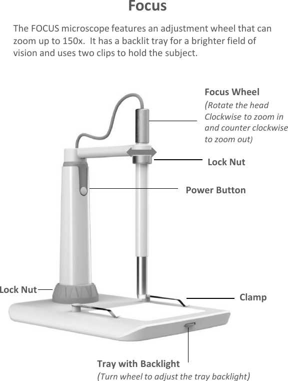 The FOCUS microscope features an adjustment wheel that can zoom up to 150x.  It has a backlit tray for a brighter field of vision and uses two clips to hold the subject.FocusTray with Backlight(Turn wheel to adjust the tray backlight)ClampLock NutFocus Wheel(Rotate the head Clockwise to zoom in and counter clockwise to zoom out)Power ButtonLock Nut