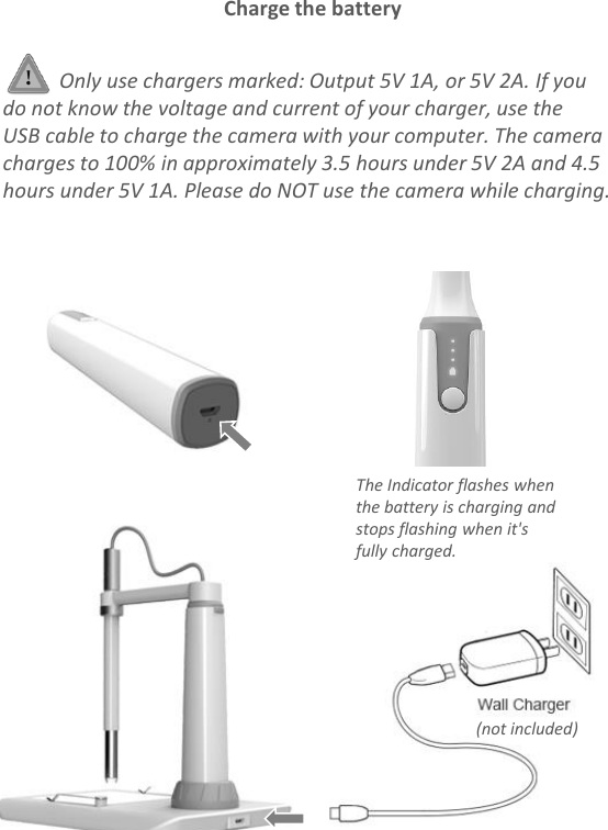 Only use chargers marked: Output 5V 1A, or 5V 2A. If you do not know the voltage and current of your charger, use the USB cable to charge the camera with your computer. The camera charges to 100% in approximately 3.5 hours under 5V 2A and 4.5 hours under 5V 1A. Please do NOT use the camera while charging.Charge the battery(not included)The Indicator flashes when the battery is charging and stops flashing when it&apos;s fully charged.