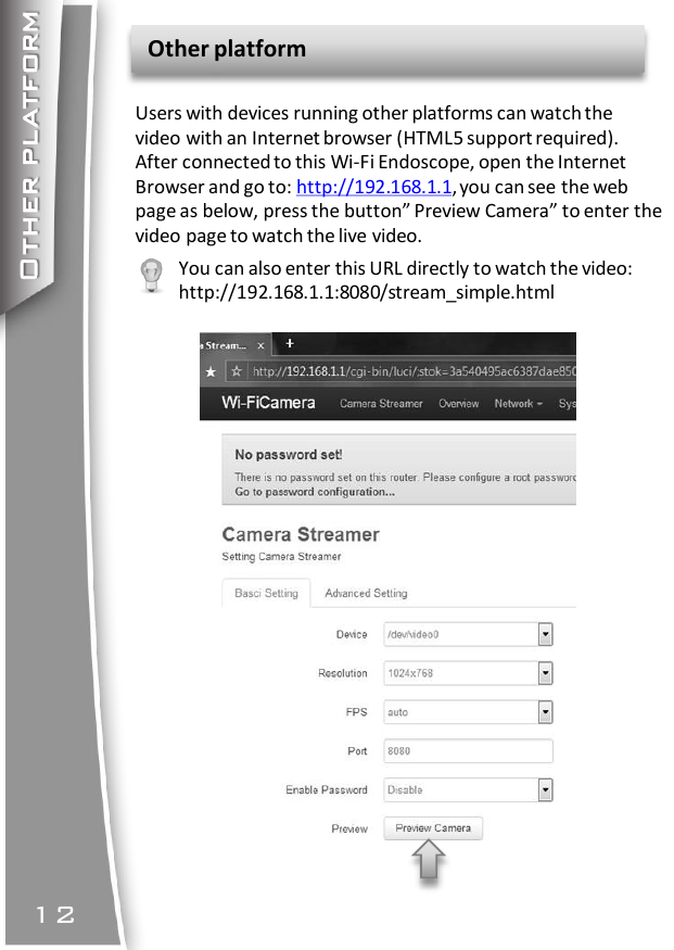 Other platformOther platform12Users with devices running other platforms can watch thevideo with an Internet browser (HTML5 support required).After connected to this Wi-Fi Endoscope, open the InternetBrowser and go to: http://192.168.1.1, you can see the webpage as below, press the button” Preview Camera” to enter thevideo page to watch the live video.You can also enter this URL directly to watch the video:http://192.168.1.1:8080/stream_simple.html