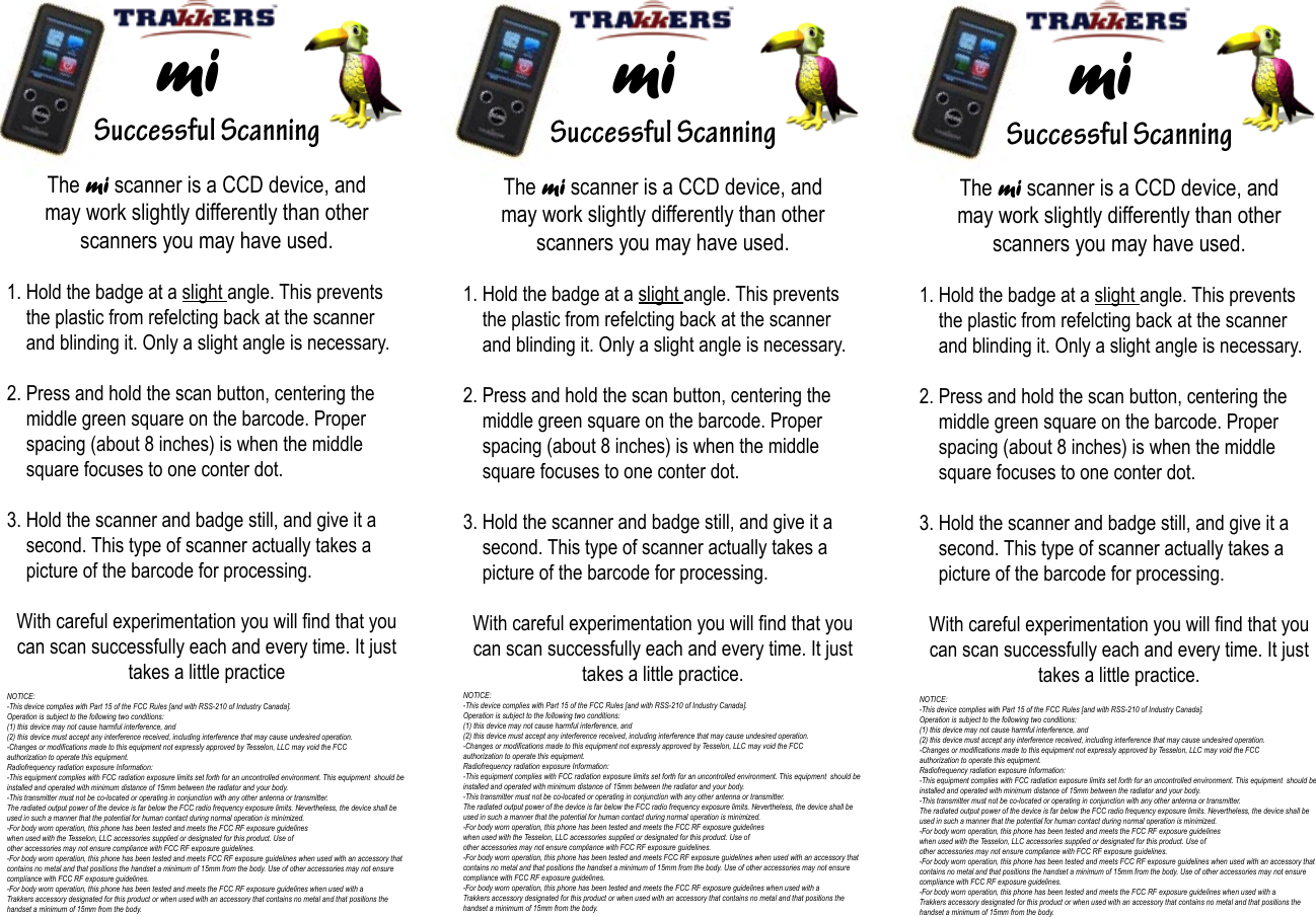     Successful Scanningmi    Successful Scanningmi    Successful ScanningmiThe mi scanner is a CCD device, and may work slightly differently than other scanners you may have used.1. Hold the badge at a slight angle. This prevents      the plastic from refelcting back at the scanner         and blinding it. Only a slight angle is necessary. 2. Press and hold the scan button, centering the            middle green square on the barcode. Proper        spacing (about 8 inches) is when the middle            square focuses to one conter dot.3. Hold the scanner and badge still, and give it a         second. This type of scanner actually takes a       picture of the barcode for processing.With careful experimentation you will nd that you can scan successfully each and every time. It just takes a little practiceNOTICE:-This device complies with Part 15 of the FCC Rules [and with RSS-210 of Industry Canada].Operation is subject to the following two conditions:(1) this device may not cause harmful interference, and (2) this device must accept any interference received, including interference that may cause undesired operation.-Changes or modications made to this equipment not expressly approved by Tesselon, LLC may void the FCC authorization to operate this equipment.Radiofrequency radiation exposure Information:-This equipment complies with FCC radiation exposure limits set forth for an uncontrolled environment. This equipment  should be installed and operated with minimum distance of 15mm between the radiator and your body.-This transmitter must not be co-located or operating in conjunction with any other antenna or transmitter.The radiated output power of the device is far below the FCC radio frequency exposure limits. Nevertheless, the device shall be used in such a manner that the potential for human contact during normal operation is minimized.-For body worn operation, this phone has been tested and meets the FCC RF exposure guidelineswhen used with the Tesselon, LLC accessories supplied or designated for this product. Use ofother accessories may not ensure compliance with FCC RF exposure guidelines.-For body worn operation, this phone has been tested and meets FCC RF exposure guidelines when used with an accessory that contains no metal and that positions the handset a minimum of 15mm from the body. Use of other accessories may not ensure compliance with FCC RF exposure guidelines.-For body worn operation, this phone has been tested and meets the FCC RF exposure guidelines when used with a Trakkers accessory designated for this product or when used with an accessory that contains no metal and that positions the handset a minimum of 15mm from the body.The mi scanner is a CCD device, and may work slightly differently than other scanners you may have used.1. Hold the badge at a slight angle. This prevents      the plastic from refelcting back at the scanner         and blinding it. Only a slight angle is necessary. 2. Press and hold the scan button, centering the            middle green square on the barcode. Proper        spacing (about 8 inches) is when the middle            square focuses to one conter dot.3. Hold the scanner and badge still, and give it a         second. This type of scanner actually takes a       picture of the barcode for processing.With careful experimentation you will nd that you can scan successfully each and every time. It just takes a little practice.NOTICE:-This device complies with Part 15 of the FCC Rules [and with RSS-210 of Industry Canada].Operation is subject to the following two conditions:(1) this device may not cause harmful interference, and (2) this device must accept any interference received, including interference that may cause undesired operation.-Changes or modications made to this equipment not expressly approved by Tesselon, LLC may void the FCC authorization to operate this equipment.Radiofrequency radiation exposure Information:-This equipment complies with FCC radiation exposure limits set forth for an uncontrolled environment. This equipment  should be installed and operated with minimum distance of 15mm between the radiator and your body.-This transmitter must not be co-located or operating in conjunction with any other antenna or transmitter.The radiated output power of the device is far below the FCC radio frequency exposure limits. Nevertheless, the device shall be used in such a manner that the potential for human contact during normal operation is minimized.-For body worn operation, this phone has been tested and meets the FCC RF exposure guidelineswhen used with the Tesselon, LLC accessories supplied or designated for this product. Use ofother accessories may not ensure compliance with FCC RF exposure guidelines.-For body worn operation, this phone has been tested and meets FCC RF exposure guidelines when used with an accessory that contains no metal and that positions the handset a minimum of 15mm from the body. Use of other accessories may not ensure compliance with FCC RF exposure guidelines.-For body worn operation, this phone has been tested and meets the FCC RF exposure guidelines when used with a Trakkers accessory designated for this product or when used with an accessory that contains no metal and that positions the handset a minimum of 15mm from the body.The mi scanner is a CCD device, and may work slightly differently than other scanners you may have used.1. Hold the badge at a slight angle. This prevents      the plastic from refelcting back at the scanner         and blinding it. Only a slight angle is necessary. 2. Press and hold the scan button, centering the            middle green square on the barcode. Proper        spacing (about 8 inches) is when the middle            square focuses to one conter dot.3. Hold the scanner and badge still, and give it a         second. This type of scanner actually takes a       picture of the barcode for processing.With careful experimentation you will nd that you can scan successfully each and every time. It just takes a little practice.NOTICE:-This device complies with Part 15 of the FCC Rules [and with RSS-210 of Industry Canada].Operation is subject to the following two conditions:(1) this device may not cause harmful interference, and (2) this device must accept any interference received, including interference that may cause undesired operation.-Changes or modications made to this equipment not expressly approved by Tesselon, LLC may void the FCC authorization to operate this equipment.Radiofrequency radiation exposure Information:-This equipment complies with FCC radiation exposure limits set forth for an uncontrolled environment. This equipment  should be installed and operated with minimum distance of 15mm between the radiator and your body.-This transmitter must not be co-located or operating in conjunction with any other antenna or transmitter.The radiated output power of the device is far below the FCC radio frequency exposure limits. Nevertheless, the device shall be used in such a manner that the potential for human contact during normal operation is minimized.-For body worn operation, this phone has been tested and meets the FCC RF exposure guidelineswhen used with the Tesselon, LLC accessories supplied or designated for this product. Use ofother accessories may not ensure compliance with FCC RF exposure guidelines.-For body worn operation, this phone has been tested and meets FCC RF exposure guidelines when used with an accessory that contains no metal and that positions the handset a minimum of 15mm from the body. Use of other accessories may not ensure compliance with FCC RF exposure guidelines.-For body worn operation, this phone has been tested and meets the FCC RF exposure guidelines when used with a Trakkers accessory designated for this product or when used with an accessory that contains no metal and that positions the handset a minimum of 15mm from the body.