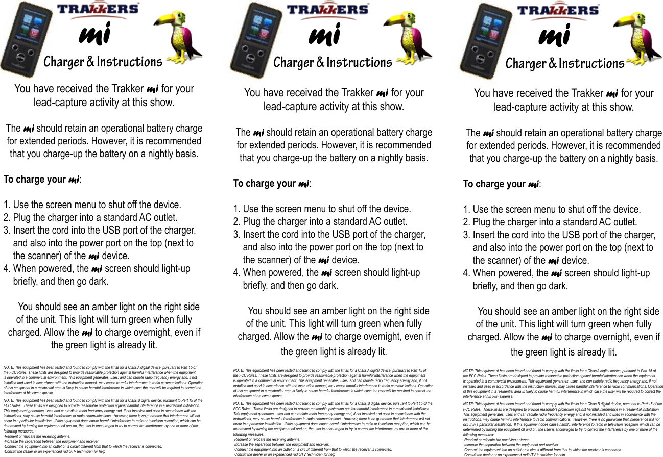    Charger &amp; Instructions  mi   Charger &amp; Instructions  mi     Charger &amp; Instructions  miYou have received the Trakker mi for your lead-capture activity at this show.The mi should retain an operational battery charge for extended periods. However, it is recommended that you charge-up the battery on a nightly basis.To charge your mi:1. Use the screen menu to shut off the device.2. Plug the charger into a standard AC outlet.3. Insert the cord into the USB port of the charger,       and also into the power port on the top (next to      the scanner) of the mi device.4. When powered, the mi screen should light-up        briey, and then go dark.     You should see an amber light on the right side of the unit. This light will turn green when fully charged. Allow the mi to charge overnight, even if the green light is already lit.NOTE: This equipment has been tested and found to comply with the limits for a Class A digital device, pursuant to Part 15 of the FCC Rules. These limits are designed to provide reasonable protection against harmful interference when the equipment is operated in a commercial environment. This equipment generates, uses, and can radiate radio frequency energy and, if not installed and used in accordance with the instruction manual, may cause harmful interference to radio communications. Operation of this equipment in a residential area is likely to cause harmful interference in which case the user will be required to correct the interference at his own expense.NOTE: This equipment has been tested and found to comply with the limits for a Class B digital device, pursuant to Part 15 of the FCC Rules.  These limits are designed to provide reasonable protection against harmful interference in a residential installation.  This equipment generates, uses and can radiate radio frequency energy and, if not installed and used in accordance with the instructions, may cause harmful interference to radio communications.  However, there is no guarantee that interference will not occur in a particular installation.  If this equipment does cause harmful interference to radio or television reception, which can be determined by turning the equipment off and on, the user is encouraged to try to correct the interference by one or more of the following measures:·Reorient or relocate the receiving antenna.·Increase the separation between the equipment and receiver.·Connect the equipment into an outlet on a circuit different from that to which the receiver is connected.·Consult the dealer or an experienced radio/TV technician for helpYou have received the Trakker mi for your lead-capture activity at this show.The mi should retain an operational battery charge for extended periods. However, it is recommended that you charge-up the battery on a nightly basis.To charge your mi:1. Use the screen menu to shut off the device.2. Plug the charger into a standard AC outlet.3. Insert the cord into the USB port of the charger,       and also into the power port on the top (next to      the scanner) of the mi device.4. When powered, the mi screen should light-up        briey, and then go dark.     You should see an amber light on the right side of the unit. This light will turn green when fully charged. Allow the mi to charge overnight, even if the green light is already lit.NOTE: This equipment has been tested and found to comply with the limits for a Class A digital device, pursuant to Part 15 of the FCC Rules. These limits are designed to provide reasonable protection against harmful interference when the equipment is operated in a commercial environment. This equipment generates, uses, and can radiate radio frequency energy and, if not installed and used in accordance with the instruction manual, may cause harmful interference to radio communications. Operation of this equipment in a residential area is likely to cause harmful interference in which case the user will be required to correct the interference at his own expense.NOTE: This equipment has been tested and found to comply with the limits for a Class B digital device, pursuant to Part 15 of the FCC Rules.  These limits are designed to provide reasonable protection against harmful interference in a residential installation.  This equipment generates, uses and can radiate radio frequency energy and, if not installed and used in accordance with the instructions, may cause harmful interference to radio communications.  However, there is no guarantee that interference will not occur in a particular installation.  If this equipment does cause harmful interference to radio or television reception, which can be determined by turning the equipment off and on, the user is encouraged to try to correct the interference by one or more of the following measures:·Reorient or relocate the receiving antenna.·Increase the separation between the equipment and receiver.·Connect the equipment into an outlet on a circuit different from that to which the receiver is connected.·Consult the dealer or an experienced radio/TV technician for helpYou have received the Trakker mi for your lead-capture activity at this show.The mi should retain an operational battery charge for extended periods. However, it is recommended that you charge-up the battery on a nightly basis.To charge your mi:1. Use the screen menu to shut off the device.2. Plug the charger into a standard AC outlet.3. Insert the cord into the USB port of the charger,       and also into the power port on the top (next to      the scanner) of the mi device.4. When powered, the mi screen should light-up        briey, and then go dark.     You should see an amber light on the right side of the unit. This light will turn green when fully charged. Allow the mi to charge overnight, even if the green light is already lit.NOTE: This equipment has been tested and found to comply with the limits for a Class A digital device, pursuant to Part 15 of the FCC Rules. These limits are designed to provide reasonable protection against harmful interference when the equipment is operated in a commercial environment. This equipment generates, uses, and can radiate radio frequency energy and, if not installed and used in accordance with the instruction manual, may cause harmful interference to radio communications. Operation of this equipment in a residential area is likely to cause harmful interference in which case the user will be required to correct the interference at his own expense.NOTE: This equipment has been tested and found to comply with the limits for a Class B digital device, pursuant to Part 15 of the FCC Rules.  These limits are designed to provide reasonable protection against harmful interference in a residential installation.  This equipment generates, uses and can radiate radio frequency energy and, if not installed and used in accordance with the instructions, may cause harmful interference to radio communications.  However, there is no guarantee that interference will not occur in a particular installation.  If this equipment does cause harmful interference to radio or television reception, which can be determined by turning the equipment off and on, the user is encouraged to try to correct the interference by one or more of the following measures:·Reorient or relocate the receiving antenna.·Increase the separation between the equipment and receiver.·Connect the equipment into an outlet on a circuit different from that to which the receiver is connected.·Consult the dealer or an experienced radio/TV technician for help