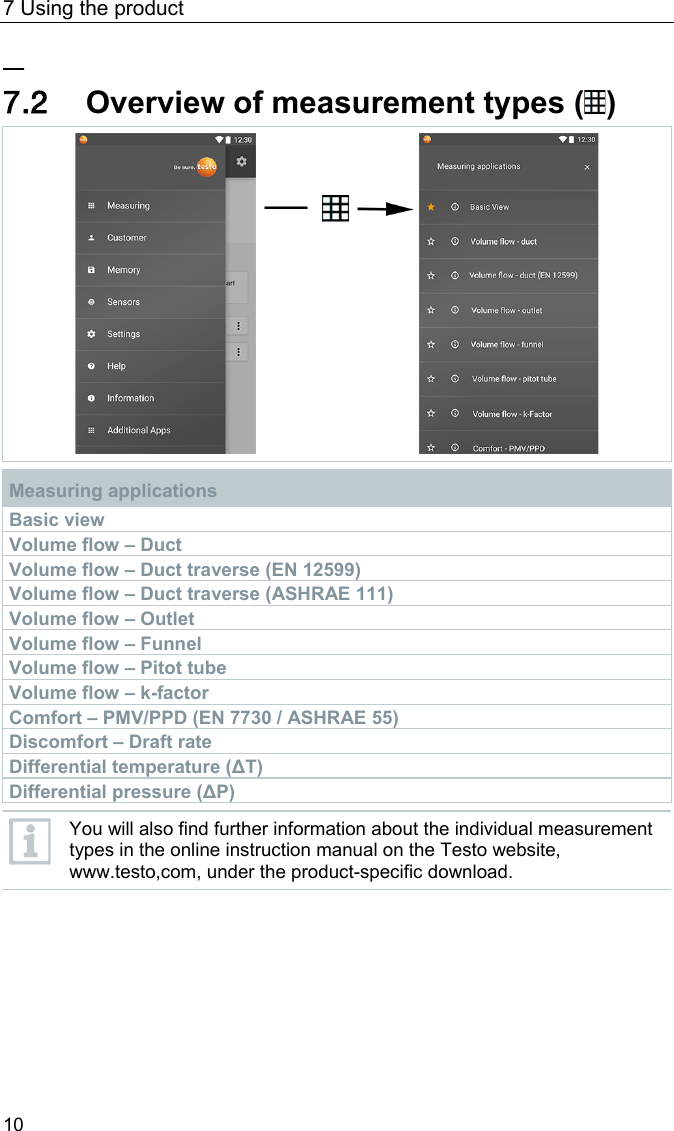7 Using the product 10 Pos: 27 /BAL/4xxx/ 0971 4011 [testo 400 - Klim a-Messger&auml;t] KAL/&Uuml;2 + Text &Uuml;bersicht Messarten @ 32\mod_1535532166993_ 6.docx @ 414431 @ 2 @ 1  7.2 Overview of measurement types ( )   Measuring applications Basic view Volume flow &ndash; Duct Volume flow &ndash; Duct traverse (EN 12599) Volume flow &ndash; Duct traverse (ASHRAE 111) Volume flow &ndash; Outlet Volume flow &ndash; Funnel Volume flow &ndash; Pitot tube Volume flow &ndash; k-factor Comfort &ndash; PMV/PPD (EN 7730 / ASHRAE 55) Discomfort &ndash; Draft rate Differential temperature (&Delta;T) Differential pressure (&Delta;P)   You will also find further information about the individual measurement types in the online instruction manual on the Testo website, www.testo,com, under the product-specific download.  