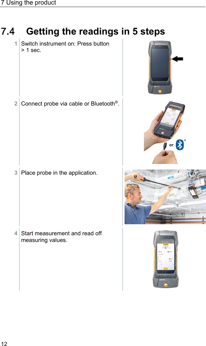 7 Using the product 12 Pos: 29 /BAL/4xxx/ 0971 4011 [testo 400 - Klim a-Messger&auml;t] KAL/ &Uuml;2 + Text In 5 Schritten zu den Messw erten @ 32\mod_1535536548820_ 6.docx @ 414542 @ 2 @ 1  7.4 Getting the readings in 5 steps 1 Switch instrument on: Press button > 1 sec.   2 Connect probe via cable or Bluetooth&reg;.   3 Place probe in the application.   4 Start measurement and read off measuring values.    