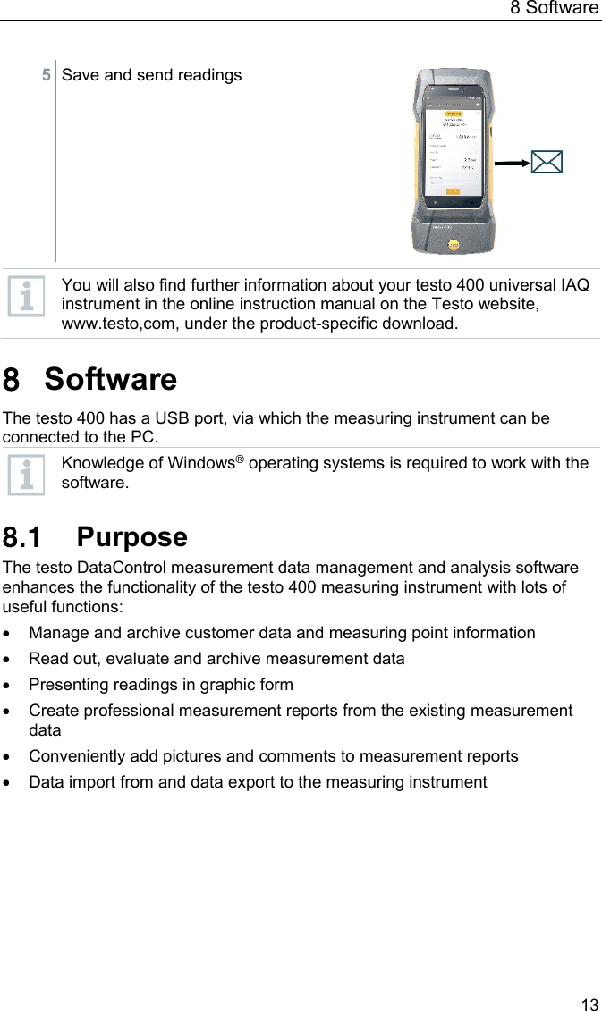 8 Software 13 5 Save and send readings    You will also find further information about your testo 400 universal IAQ instrument in the online instruction manual on the Testo website, www.testo,com, under the product-specific download.  Pos: 30 /BAL/4xxx/ 0971 4011 [testo 400 - Klim a-Messger&auml;t] KAL/&Uuml;1 + Text Software  @ 32\mod_153900235169 2_6.docx @ 419425 @ 122233233 @  1  8 Software The testo 400 has a USB port, via which the measuring instrument can be connected to the PC.  Knowledge of Windows&reg; operating systems is required to work with the software.  8.1 Purpose The testo DataControl measurement data management and analysis software enhances the functionality of the testo 400 measuring instrument with lots of useful functions: &bull; Manage and archive customer data and measuring point information &bull; Read out, evaluate and archive measurement data &bull; Presenting readings in graphic form &bull; Create professional measurement reports from the existing measurement data &bull; Conveniently add pictures and comments to measurement reports &bull; Data import from and data export to the measuring instrument    