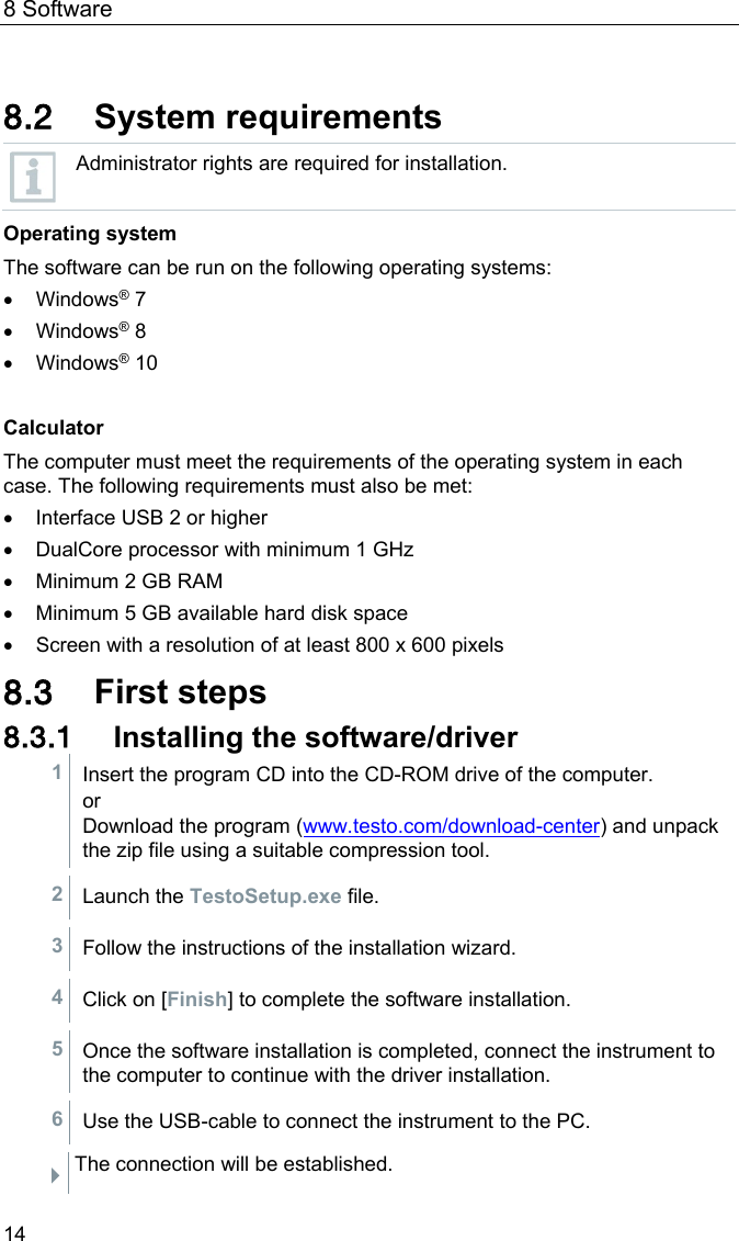 8 Software 14  8.2 System requirements  Administrator rights are required for installation. Operating system The software can be run on the following operating systems: &bull; Windows&reg; 7  &bull; Windows&reg; 8  &bull; Windows&reg; 10   Calculator The computer must meet the requirements of the operating system in each case. The following requirements must also be met:  &bull; Interface USB 2 or higher &bull; DualCore processor with minimum 1 GHz &bull; Minimum 2 GB RAM &bull; Minimum 5 GB available hard disk space &bull; Screen with a resolution of at least 800 x 600 pixels 8.3 First steps 8.3.1 Installing the software/driver 1 Insert the program CD into the CD-ROM drive of the computer. or Download the program (www.testo.com/download-center) and unpack the zip file using a suitable compression tool.  2 Launch the TestoSetup.exe file.  3 Follow the instructions of the installation wizard.  4 Click on [Finish] to complete the software installation.  5 Once the software installation is completed, connect the instrument to the computer to continue with the driver installation.  6 Use the USB-cable to connect the instrument to the PC.   The connection will be established. 
