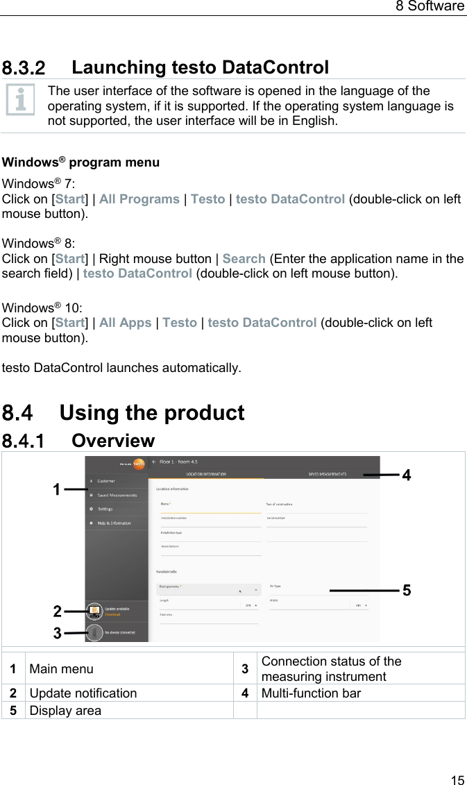 8 Software 15  8.3.2 Launching testo DataControl  The user interface of the software is opened in the language of the operating system, if it is supported. If the operating system language is not supported, the user interface will be in English.  Windows&reg; program menu Windows&reg; 7: Click on [Start] | All Programs | Testo | testo DataControl (double-click on left mouse button).  Windows&reg; 8: Click on [Start] | Right mouse button | Search (Enter the application name in the search field) | testo DataControl (double-click on left mouse button).  Windows&reg; 10: Click on [Start] | All Apps | Testo | testo DataControl (double-click on left mouse button).  testo DataControl launches automatically.  8.4 Using the product 8.4.1 Overview   1  Main menu 3 Connection status of the measuring instrument 2 Update notification 4 Multi-function bar 5 Display area      
