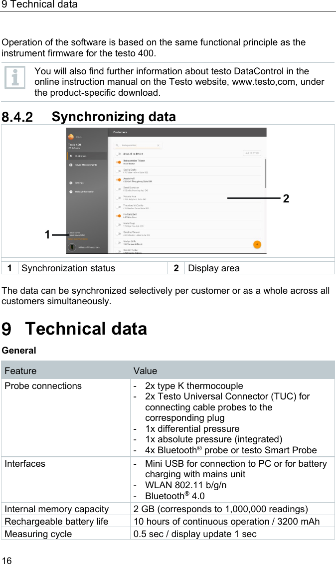 9 Technical data 16  Operation of the software is based on the same functional principle as the instrument firmware for the testo 400.   You will also find further information about testo DataControl in the online instruction manual on the Testo website, www.testo,com, under the product-specific download.  8.4.2 Synchronizing data   1 Synchronization status 2 Display area  The data can be synchronized selectively per customer or as a whole across all customers simultaneously.  Pos: 31 /BAL/4xxx/ 0971 4011 [testo 400 - Klim a-Messger&auml;t] KAL/&Uuml;1 + Text Technische Daten @ 32\mod_1535537021434_ 6.docx @ 414579 @ 1 @ 1  9 Technical data General Feature Value Probe connections -  2x type K thermocouple -  2x Testo Universal Connector (TUC) for connecting cable probes to the corresponding plug -  1x differential pressure -  1x absolute pressure (integrated) -  4x Bluetooth&reg; probe or testo Smart Probe Interfaces -  Mini USB for connection to PC or for battery charging with mains unit -  WLAN 802.11 b/g/n -  Bluetooth&reg; 4.0 Internal memory capacity 2 GB (corresponds to 1,000,000 readings) Rechargeable battery life 10 hours of continuous operation / 3200 mAh Measuring cycle 0.5 sec / display update 1 sec 