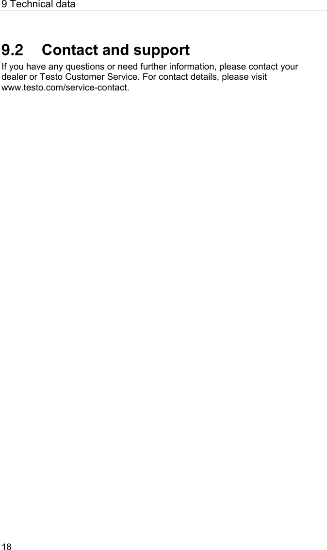 9 Technical data 18 Pos: 33 /BAL/4xxx/ 0971 4011 [testo 400 - Klim a-Messger&auml;t] KAL/ &Uuml;2 + Text Kontakt und Support @ 32\m od_1535537923693_6.doc x @ 414653 @ 2 @ 1  9.2 Contact and support If you have any questions or need further information, please contact your dealer or Testo Customer Service. For contact details, please visit www.testo.com/service-contact.  === Ende der Liste f&uuml;r Textmarke Inhalt3 ===   