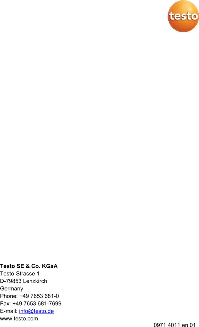   Pos: 35 /BAL/4xxx/ 0971 4011 [testo 400 - Klim a-Messger&auml;t] KAL/R&uuml;ckseite @ 32\mod_1535461139194_6.docx  @ 413868 @  @ 1   Testo SE &amp; Co. KGaA Testo-Strasse 1 D-79853 Lenzkirch Germany Phone: +49 7653 681-0 Fax: +49 7653 681-7699 E-mail: info@testo.de www.testo.com 0971 4011 en 01  === Ende der Liste f&uuml;r Textmarke Inhalt4 ===  