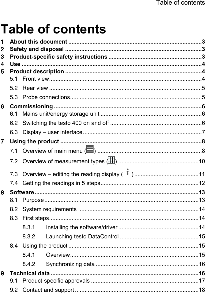 Table of contents  Pos: 4 /BAL/Allg emein/00_Inhaltsv erzeichnis @ 13\mod_13620610423 55_6.docx @ 160657 @  @ 1  Table of contents 1 About this document ................................................................................... 3 2 Safety and disposal ..................................................................................... 3 3 Product-specific safety instructions .......................................................... 3 4 Use ................................................................................................................ 4 5 Product description ..................................................................................... 4 5.1 Front view ............................................................................................... 4 5.2 Rear view ............................................................................................... 5 5.3 Probe connections .................................................................................. 5 6 Commissioning ............................................................................................ 6 6.1 Mains unit/energy storage unit ............................................................... 6 6.2 Switching the testo 400 on and off ......................................................... 6 6.3 Display &ndash; user interface .......................................................................... 7 7 Using the product ........................................................................................ 8 7.1 Overview of main menu ( ) ................................................................. 8 7.2 Overview of measurement types ( ) .................................................. 10 7.3 Overview &ndash; editing the reading display ( ) ........................................ 11 7.4 Getting the readings in 5 steps ............................................................. 12 8 Software ...................................................................................................... 13 8.1 Purpose ................................................................................................ 13 8.2 System requirements ........................................................................... 14 8.3 First steps ............................................................................................. 14 8.3.1 Installing the software/driver .................................................. 14 8.3.2 Launching testo DataControl ................................................. 15 8.4 Using the product ................................................................................. 15 8.4.1 Overview ................................................................................ 15 8.4.2 Synchronizing data ................................................................ 16 9 Technical data ............................................................................................ 16 9.1 Product-specific approvals ................................................................... 17 9.2 Contact and support ............................................................................. 18  === Ende der Liste f&uuml;r Textmarke Inhalt2 ===   