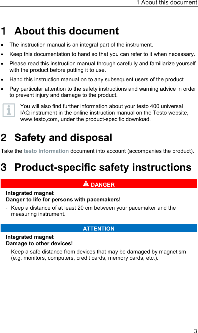 1 About this document 3 Pos: 6 /BAL/Allg emein/01 Sicherheit und  Entsorgung/01_01 Zu di esem Dokument/01_01_10 U1 Zu d iesem Dokument @ 30\mod_ 1520933199962_6.docx @ 388921 @  1 @ 1  1 About this document Pos: 7 /BAL/Allg emein/01 Sicherheit und  Entsorgung/01_01 Zu di esem Dokument/01_01_01 B estandteil des Ger&auml; ts @ 13\mod_1372234681441_6. docx @ 163493 @  @ 1  &bull; The instruction manual is an integral part of the instrument. Pos: 8 /BAL/Allg emein/01 Sicherheit  und Entsorgung/01_01 Zu di esem Dokument/01_01_04 D okument aufbewahren @ 13\mo d_1372236534919_6.d ocx @ 163630 @  @ 1  &bull; Keep this documentation to hand so that you can refer to it when necessary. Pos: 9 /BAL/Allg emein/01 Sicherheit und  Entsorgung/01_01 Zu di esem Dokument/01_01_02 B AL aufmerksam lesen @ 13\mo d_1372236932079_6.do cx @ 163696 @  @ 1  &bull; Please read this instruction manual through carefully and familiarize yourself with the product before putting it to use. Pos: 10 /BAL/Allg emein/01 Sicherheit und  Entsorgung/01_01 Zu di esem Dokument/01_01_ 06 BAL weitergeben @ 13\mod_137223705 9173_6.doc x @ 163729 @  @ 1  &bull; Hand this instruction manual on to any subsequent users of the product. Pos: 11 /BAL/Allg emein/01 Sicherheit und  Entsorgung/01_01 Zu di esem Dokument/01_01_ 03 Sicherheits- und Warnhi nweise beachten @ 13\mod_ 1372237131307_6.docx @ 163762 @   @ 1  &bull; Pay particular attention to the safety instructions and warning advice in order to prevent injury and damage to the product. Pos: 12 /BAL/4xxx/ 0971 4011 [testo 400 - Klim a-Messger&auml;t] KAL/Hinweis _Weiterf&uuml;hrende Informationen @ 32\mod_1537961112026_6.docx @ 417835 @  @ 1   You will also find further information about your testo 400 universal IAQ instrument in the online instruction manual on the Testo website, www.testo,com, under the product-specific download.  Pos: 13 /BAL/Allg emein/01 Sicherheit und  Entsorgung/01_00 Si cherheit und Entsorgung /01_00 U1 Sicherheit und  Entsorgung @ 13\mod_13518503811 31_6.docx @ 149195 @ 1 @ 1  2 Safety and disposal Pos: 14 /BAL/Allg emein/01 Sicherheit und  Entsorgung/01_03 Si cherheit/01_02_34 Hi nweis auf Beileger 0975 0111 Al lgmeine Sicherhe itshinweise_Kur zform @ 31\mo d_1526545839711_6.doc x @ 398395 @  @ 1  Take the testo Information document into account (accompanies the product).  Pos: 15 /BAL/4xxx/ 0971 4011 [testo 400 - Klim a-Messger&auml;t] KAL/&Uuml;1 + Text Produktspezifische Sicherheitshinweise @ 32\mod_1535462338457_ 6.docx @ 413986 @ 1 @ 1  3 Product-specific safety instructions   DANGER  Integrated magnet Danger to life for persons with pacemakers! - Keep a distance of at least 20 cm between your pacemaker and the measuring instrument.    ATTENTION  Integrated magnet Damage to other devices! - Keep a safe distance from devices that may be damaged by magnetism (e.g. monitors, computers, credit cards, memory cards, etc.).      