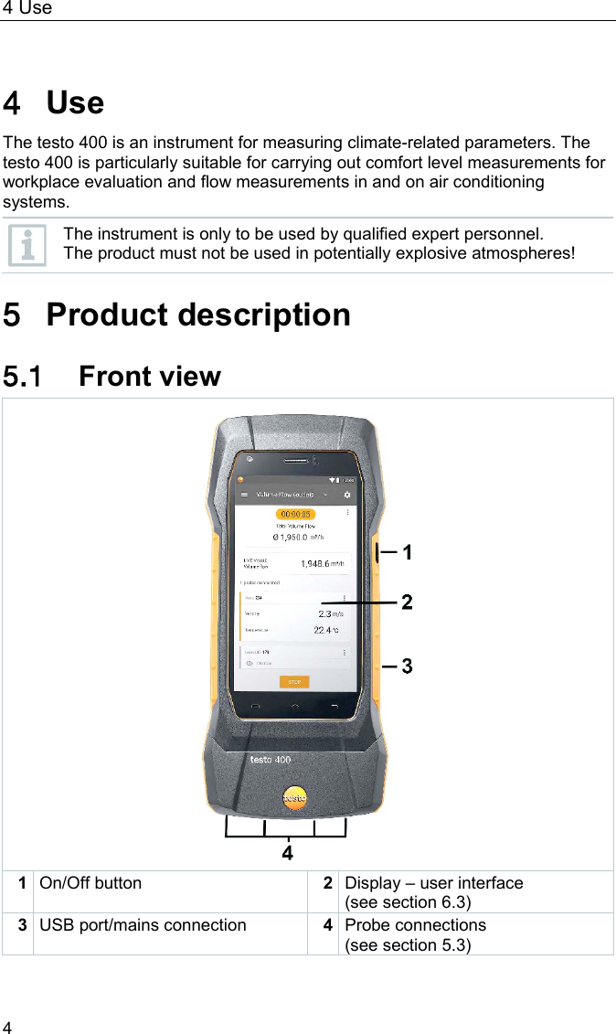 4 Use 4  Pos: 16 /BAL/4xxx/ 0971 4011 [testo 400 - Klim a-Messger&auml;t] KAL/ &Uuml;1 + Text Verwendung @ 32\mod_15354626508 83_6.docx @ 414023 @  1 @ 1  4 Use The testo 400 is an instrument for measuring climate-related parameters. The testo 400 is particularly suitable for carrying out comfort level measurements for workplace evaluation and flow measurements in and on air conditioning systems.  The instrument is only to be used by qualified expert personnel. The product must not be used in potentially explosive atmospheres!  Pos: 17 /BAL/4xxx/ 0971 4011 [testo 400 - Klim a-Messger&auml;t] KAL/ &Uuml;1 Produktbeschreibung  @ 32\mod_1535462845989_6.do cx @ 414060 @ 1 @ 1  5 Product description Pos: 18 /BAL/4xxx/ 0971 4011 [testo 400 - Klim a-Messger&auml;t] KAL/ &Uuml;2 + Text Frontansicht @ 32\mo d_1535462894602_6.docx  @ 414097 @ 2 @ 1  5.1 Front view  1 On/Off button 2 Display &ndash; user interface (see section 6.3) 3 USB port/mains connection 4 Probe connections (see section 5.3)  