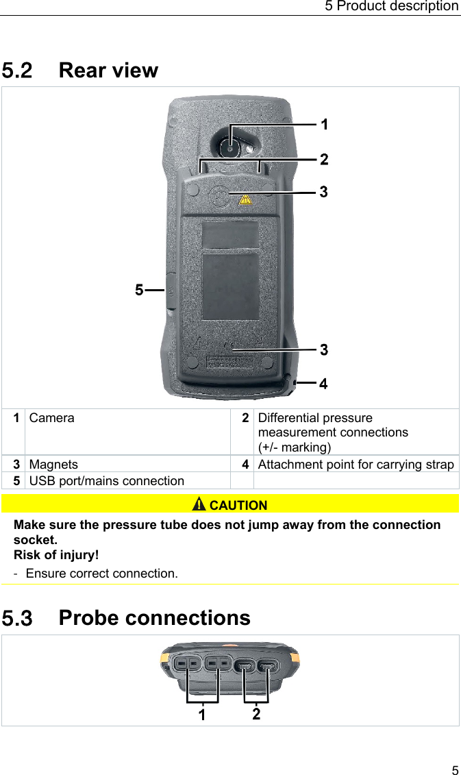 5 Product description 5 Pos: 19 /BAL/4xx x/0971 4011 [testo 400 - Klim a-Messger&auml;t] KAL/&Uuml;2 + Text R&uuml;ckansicht @ 32\mod_1535521784171_6.docx @ 414135 @  2 @ 1  5.2 Rear view  1 Camera 2 Differential pressure measurement connections  (+/- marking) 3 Magnets 4 Attachment point for carrying strap 5 USB port/mains connection     CAUTION  Make sure the pressure tube does not jump away from the connection socket. Risk of injury! - Ensure correct connection.   Pos: 20 /BAL/4xxx/ 0971 4011 [testo 400 - Klim a-Messger&auml;t] KAL/&Uuml;2 + Text F&uuml;hleranschl&uuml;sse @  32\mod_1535527303371_ 6.docx @ 414172 @ 2 @ 1  5.3 Probe connections  