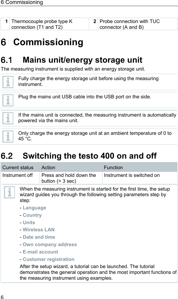 6 Commissioning 6 1 Thermocouple probe type K connection (T1 and T2) 2 Probe connection with TUC connector (A and B)  Pos: 21 /BAL/4xxx/ 0971 4011 [testo 400 - Klim a-Messger&auml;t] KAL/&Uuml;1 Inbetriebnahme @  32\mod_1535527579242_ 6.docx @ 414209 @ 1 @ 1  6 Commissioning Pos: 22 /BAL/4xxx/ 0971 4011 [testo 400 - Klim a-Messger&auml;t] KAL/&Uuml;2 + Text Netzteil / Energiespeicher @ 32\mod_1535528075581_ 6.docx @ 414246 @ 2 @ 1  6.1 Mains unit/energy storage unit The measuring instrument is supplied with an energy storage unit.   Fully charge the energy storage unit before using the measuring instrument.   Plug the mains unit USB cable into the USB port on the side.   If the mains unit is connected, the measuring instrument is automatically powered via the mains unit.   Only charge the energy storage unit at an ambient temperature of 0 to 45 &deg;C.  Pos: 23 /BAL/4xxx/ 0971 4011 [testo 400 - Klim a-Messger&auml;t] KAL/&Uuml;2 + testo 400 Ger&auml;t ein- und ausschalten @ 32\mod_1535528616122_6. docx @ 414283 @ 2 @ 1  6.2 Switching the testo 400 on and off Current status  Action  Function Instrument off Press and hold down the button (> 3 sec) Instrument is switched on  When the measuring instrument is started for the first time, the setup wizard guides you through the following setting parameters step by step: - Language - Country - Units - Wireless LAN - Date and time - Own company address - E-mail account - Customer registration After the setup wizard, a tutorial can be launched. The tutorial demonstrates the general operation and the most important functions of the measuring instrument using examples.  