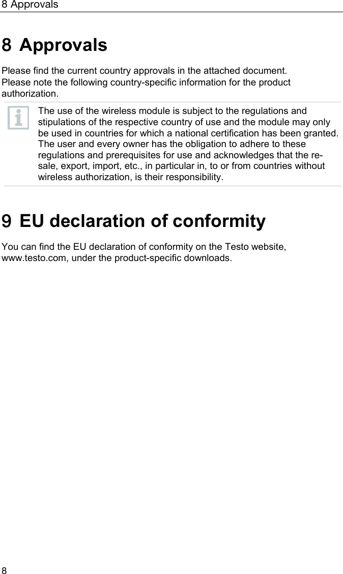 8 Approvals 8 8 Approvals  Please find the current country approvals in the attached document.  Please note the following country-specific information for the product authorization.  The use of the wireless module is subject to the regulations and stipulations of the respective country of use and the module may only be used in countries for which a national certification has been granted. The user and every owner has the obligation to adhere to these regulations and prerequisites for use and acknowledges that the re-sale, export, import, etc., in particular in, to or from countries without wireless authorization, is their responsibility.   9  EU declaration of conformity  You can find the EU declaration of conformity on the Testo website, www.testo.com, under the product-specific downloads.   